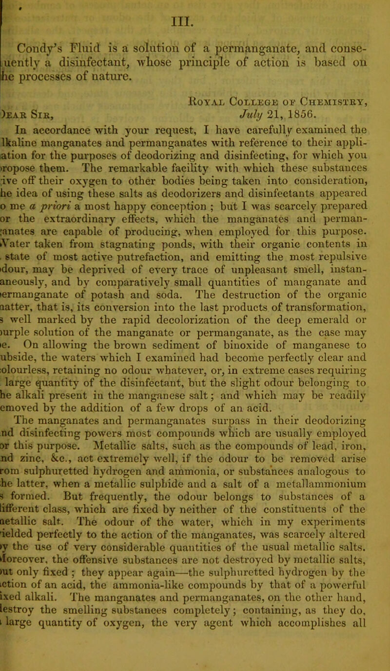 III. Condv’s Fluid is a solution of a permanganate, and conse- uently a disinfectant, whose principle of action is based on he processes of nature. Royal College oe Chemistry, )ear Sir, July 21, 1856. In accordance with your request, I have carefully examined the lkaline manganates and permanganates with reference to their appli- cation for the purposes of deodorizing and disinfecting, for which you iropose them. The remarkable facility with which these substances ;ive off their oxygen to other bodies being taken into consideration, he idea of using these salts as deodorizers and disinfectants appeared 0 me a priori a most happy conception ; but I was scarcely prepared or the extraordinary effects, which the manganates and perman- ranates are capable of producing, when employed for this purpose. Water taken from stagnating ponds, with their organic contents in . state of most active putrefaction, and emitting the most repulsive idour, may be deprived of every trace of unpleasant smell, iiistan- aneously, and by comparatively small quantities of manganate and lermanganate of potash and soda. The destruction of the organic (latter, that is, its conversion into the last products of transformation, 3 well marked by the rapid decolonization of the deep emerald or mrple solution of the manganate or permanganate, as the case may ie. On allowing the brown sediment of binoxide of manganese to ubside, the waters which I examined had become perfectly clear and :olourless, retaining no odour whatever, or, in extreme cases requiring large quantity of the disinfectant, but the slight odour belonging to he alkali present in the manganese salt; and which may be readily emoved by the addition of a few drops of an acid. The manganates and permanganates surpass in their deodorizing nd disinfecting powers most compounds which are usually employed or this purpose. Metallic salts, such as the compounds of lead, iron, nd zinc, &c., act extremely well, if the odour to be removed arise rora sulphuretted hydrogen and ammonia, or substances analogous to he latter, when a metallic sulphide and a salt of a metallammonium s formed. But frequently, the odour belongs to substances of a lifferent class, which are fixed by neither of the constituents of the aetallic salt. The odour of the water, which in my experiments 'ielded perfectly to the action of the manganates, was scarcely altered >y the use of very considerable quantities of the usual metallic salts. Moreover, the offensive substances are not destroyed by metallic salts, >ut only fixed ; they appear again—the sulphuretted hydrogen by the iction of an acid, the ammonia-like compounds by that of a powerful ixed alkali. The manganates and permanganates, on the other hand, lestroy the smelling substances completely; containing, as they do, 1 large quantity of oxygen, the very agent which accomplishes all