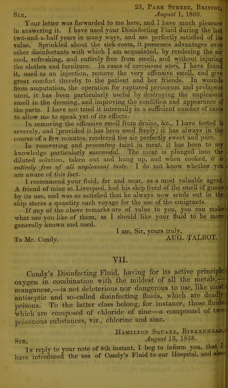 23, Park Street, Bristol, Sir, August 1, 1860. Tour letter was forwarded to me here, and I have much pleasure in answering it. I have used your Disinfecting Fluid during the last two-and-a-half years in many ways, and am perfectly satisfied of its value. Sprinkled about the sick-room, it possesses advantages over other disinfectants with which I am acquainted, by rendering the air cool, refreshing, and entirely free from smell, and without injuring the clothes and furniture. In cases of carcinoma uteri, I have found it, used as an injection, remove the very offensive smell, and give great comfort thereby to the patient and her friends. In wounds from amputation, the operation for ruptured perinaeum and prolapsus uteri, it has been particularly useful by destroying the unpleasant smell in the dressing, and improving the condition and appearance of the parts. I have not tried it internally in a sufficient number of cases to allow me to speak yet of its effects. In removing the offensive smell from drains, See., I have tested it severely, and (provided it has been used freely) it has always in the course of a few minutes, rendered the air perfectly sweet and pure. In recovering and preventing taint in meat, it has been to my knowledge particularly successful. The meat is plunged into the diluted solution, taken out and hung up, and when cooked, it is entirely free of all unpleasant taste. I do not know whether you . are aware of this fact. I recommend your fluid, far and near, as a most valuable agent. ', A friend of mine at Liverpool, had his ship freed of the smell of guano ' by its use, and was so satisfied that he always now sends out in the ship stores a quantity each voyage for the use of the emigrants. | If any of the above remarks are of value to you, you can make what use you like of them, as I should like your fluid to be more generally known and used. I am, Sir, yours truly. To Mr. Condy. AUG. TALBOT. VII. Condy’s Disinfecting Fluid, having for its active principle oxygen in combination with the mildest of all the metals, ■ manganese,—is not deleterious nor dangerous to use, like most antiseptic and so-called disinfecting fluids, which are deadly poisons. To the latter class belong, for instance, those fluids which are composed of chloride of zinc—a compound of two poisonous substances, viz., chlorine and zinc. Hamilton Square, Birkenhead. August 13, 1858. In reply to your note of 8th instant, I beg to inform you, that I have introduced the use of Condy’s Fluid to our Hospital, and also