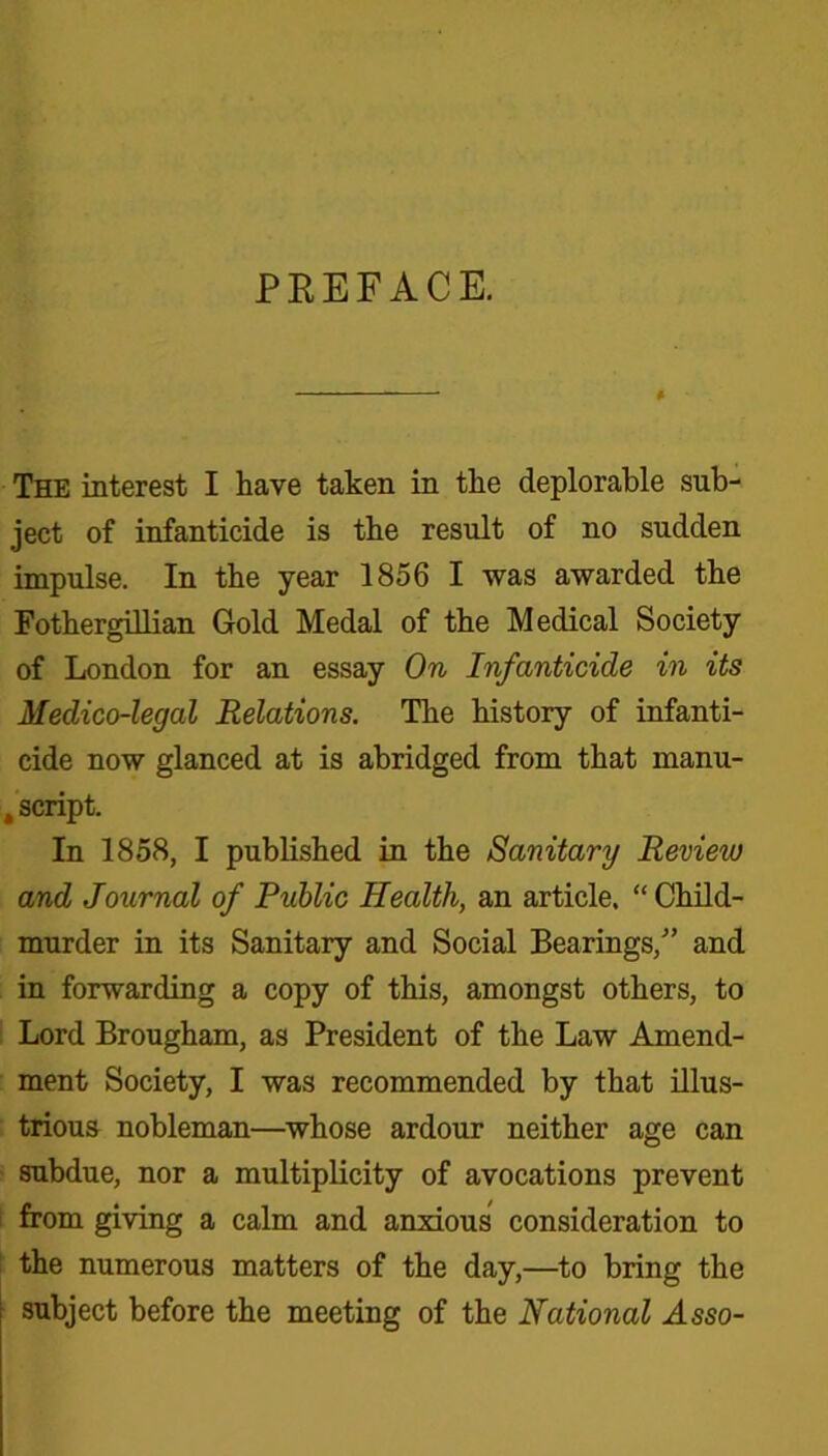PEEFACE. The interest I have taken in tlie deplorable sub- ject of infanticide is the result of no sudden impulse. In the year 1856 I was awarded the Fothergillian Gold Medal of the Medical Society of London for an essay On Infanticide in its Medico-legal Relations. The history of infanti- cide now glanced at is abridged from that manu- , script. In 1858, I published in the Sanitary Review and Journal of Public Health, an article. “ Child- murder in its Sanitary and Social Bearings,” and in forwarding a copy of this, amongst others, to Lord Brougham, as President of the Law Amend- ment Society, I was recommended by that illus- trious nobleman—whose ardour neither age can subdue, nor a multiplicity of avocations prevent from giving a calm and anxious consideration to the numerous matters of the day,—to bring the subject before the meeting of the National Asso-
