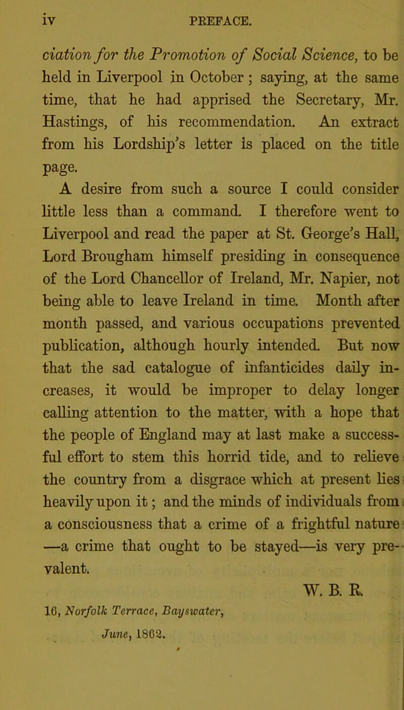 ciation for the Promotion of Social Science, to be held in Liverpool in October ; saying, at the same time, that he had apprised the Secretary, Mr. Hastings, of his recommendation. An extract from his Lordship’s letter is placed on the title page. A desire from such a source I could consider little less than a command. I therefore went to Liverpool and read the paper at St. George’s Hall, Lord Brougham himself presiding in consequence of the Lord Chancellor of Ireland, Mr. Napier, not being able to leave Ireland in time. Month after month passed, and various occupations prevented publication, although hourly intended. But now that the sad catalogue of infanticides daily in- creases, it would be improper to delay longer calling attention to the matter, with a hope that the people of England may at last make a success- ful effort to stem this horrid tide, and to relieve the country from a disgrace which at present lies ■ heavily upon it; and the minds of individuals from i a consciousness that a crime of a frightful nature —a crime that ought to be stayed—is very pre- valent. W. B. R. 16, Norfolk Terrace, Bayswatcr, June, 1802.