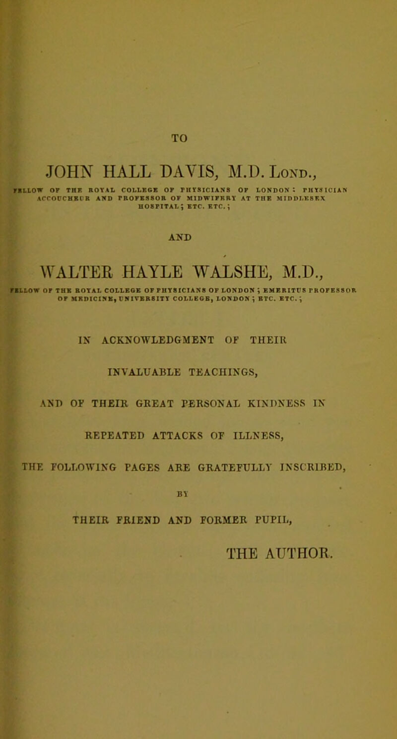 TO JOHN HALL DAVIS, M.D. Lond, FBI. LOW OF THF. ROYAL COLLEGE OF PHYSICIANS OF LONDON 1 PHYSICIAN ACCOUCHECR AND PROFESSOR OF MIDWIFERY AT THE MIDDLESEX HOSPITAL J ETC. ETC. J AND WALTER HAYLE WALSHE, M.D, FELLOW OP THE BOYAL COLLEGE OP PHYSICIANS OF LONDON ; EMERITUS PROFESSOR OF MEDICINE, UNIVERSITY COLLEGE. LONDON ; ETC. ETC. IN ACKNOWLEDGMENT OF THEIR INVALUABLE TEACHINGS, AND OF THEIR GREAT PERSONAL KINDNESS IN REPEATED ATTACKS OF ILLNESS, THE FOLLOWING PAGES ARE GRATEFULLY INSCRIBED, BY THEIR FRIEND AND FORMER PUPIL, THE AUTHOR