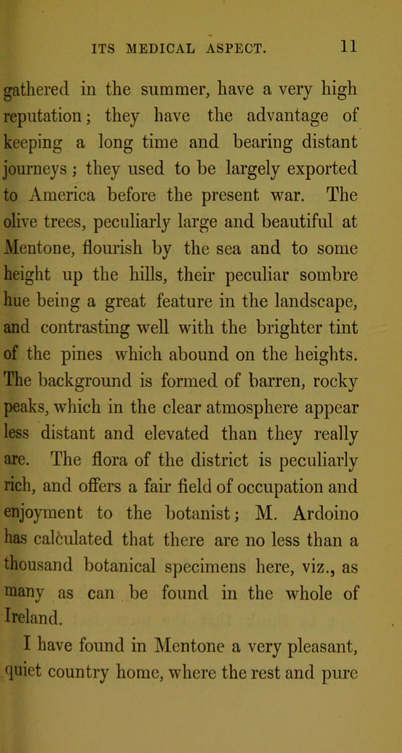 gathered in the summer, have a very high reputation; they have the advantage of keeping a long time and bearing distant journeys ; they used to be largely exported to America before the present war. The olive trees, peculiarly large and beautiful at Mentone, flourish by the sea and to some height up the hills, their peculiar sombre hue being a great feature in the landscape, and contrasting well with the brighter tint of the pines which abound on the heights. The background is formed of barren, rocky peaks, which in the clear atmosphere appear less distant and elevated than they really are. The flora of the district is peculiarly rich, and offers a fair field of occupation and enjoyment to the botanist; M. Ardoino has calculated that there are no less than a thousand botanical specimens here, viz., as many as can be found in the whole of Ireland. I have found in Mentone a very pleasant, quiet country home, where the rest and pure