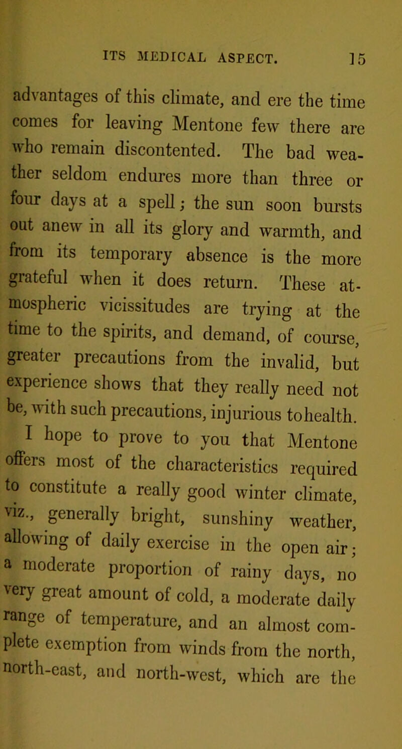 advantages of this climate, and ere the time comes for leaving Mentone few there are who remain discontented. The bad wea- ther seldom endures more than three or four days at a spell; the sun soon bursts out anew in all its glory and warmth, and from its temporary absence is the more grateful when it does return. These at- mospheric vicissitudes are trying at the time to the spirits, and demand, of course, greater precautions from the invalid, but experience shows that they really need not be, with such precautions, injurious to health. I hope to prove to you that Mentone offers most of the characteristics required to constitute a really good winter climate, viz., generally bright, sunshiny weather, allowing of daily exercise in the open air; a moderate proportion of rainy days, no 'ery great amount ol cold, a moderate daily range of temperature, and an almost com- plete exemption from winds from the north, north-east, and north-west, which are the