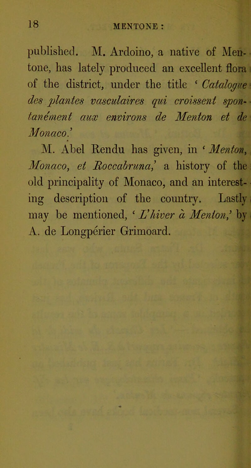 published. M. Ardoino, a native of Men- tone, has lately produced an excellent flora of the district, under the title ‘ Catalogue des plantes vasculaires qui croissent spon- ■ tanement aux environs de Menton et de Monaco M. Abel Rendu has given, in ‘ Menton, Monaco, et Roccabruna,’ a history of the old principality of Monaco, and an interest- ing description of the country. Lastly may be mentioned, c L’hiver a Menton,’ by A. de Longperier Grimoard.