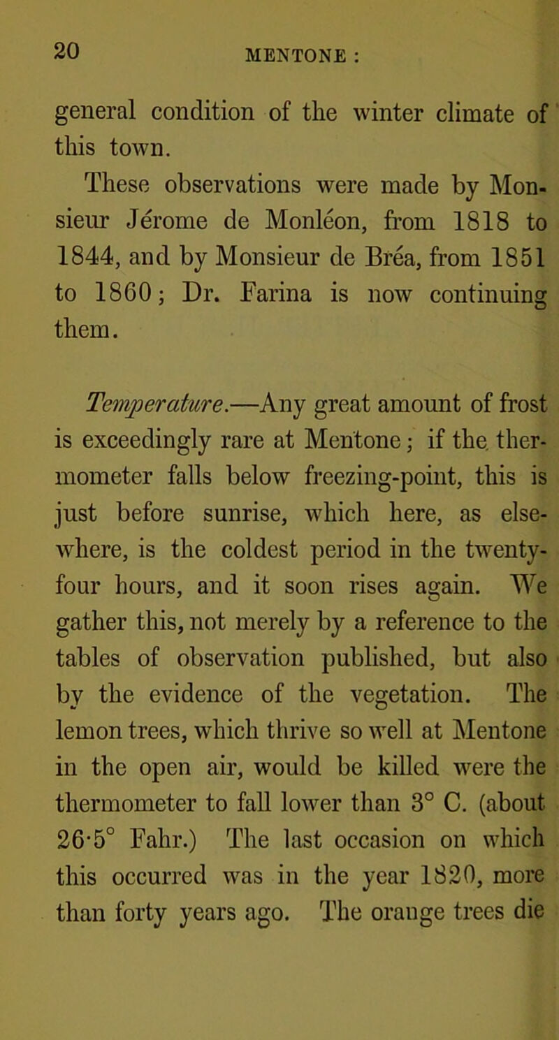 general condition of the winter climate of this town. These observations were made by Mon- sieur Jerome de Monleon, from 1818 to 1844, and by Monsieur de Brea, from 1851 to 1860; Dr. Farina is now continuing them. Temperature.—Any great amount of frost is exceedingly rare at Mentone; if the ther- mometer falls below freezing-point, this is just before sunrise, which here, as else- where, is the coldest period in the twenty- four hours, and it soon rises again. We gather this, not merely by a reference to the tables of observation published, but also by the evidence of the vegetation. The lemon trees, which thrive so well at Mentone in the open air, would be killed were the thermometer to fall lower than 3° C. (about 26‘5° Fahr.) The last occasion on which this occurred was in the year 1820, more than forty years ago. The orange trees die