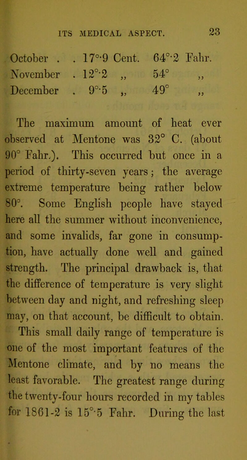 October . . 17°*9 Cent. 640-2 Fahr. November . 120-2 „ 54° „ December . 90-5 „ 49° „ The maximum amount of heat ever observed at Mentone was 32° C. (about 90° Fahr.). This occurred but once in a period of thirty-seven years; the average extreme temperature being rather below 80°. Some English people have stayed here all the summer without inconvenience, and some invalids, far gone in consump- tion, have actually done well and gained strength. The principal drawback is, that the difference of temperature is very slight between day and night, and refreshing sleep may, on that account, be difficult to obtain. This small daily range of temperature is one of the most important features of the Mentone climate, and by no means the least favorable. The greatest range during the twenty-four hours recorded in my tables for 1861-2 is 15°‘5 Fahr. During the last