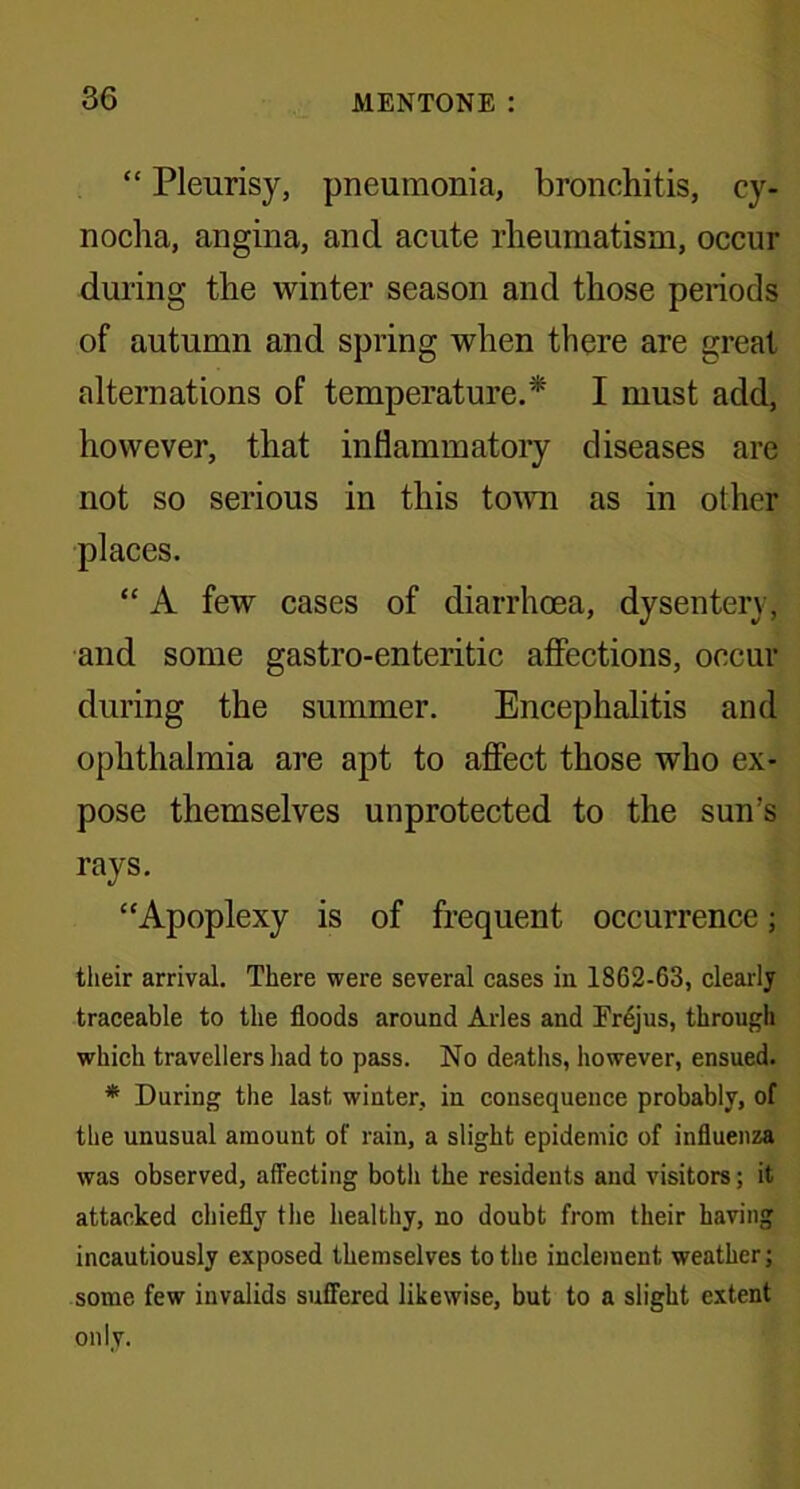 “ Pleurisy, pneumonia, bronchitis, cy- nocha, angina, and acute rheumatism, occur during the winter season and those periods of autumn and spring when there are great alternations of temperature.* I must add, however, that inflammatory diseases are not so serious in this town as in other places. “ A few cases of diarrhoea, dysentery, and some gastro-enteritic affections, occur during the summer. Encephalitis and ophthalmia are apt to affect those who ex- pose themselves unprotected to the sun’s rays. “Apoplexy is of frequent occurrence; their arrival. There were several cases in 1862-63, clearly traceable to the floods around Arles and Trejus, through which travellers had to pass. No deaths, however, ensued. * During the last winter, in consequence probably, of the unusual amount of rain, a slight epidemic of influenza was observed, affecting both the residents and visitors; it attacked chiefly the healthy, no doubt from their having incautiously exposed themselves to the inclement weather; some few invalids suffered likewise, but to a slight extent only.