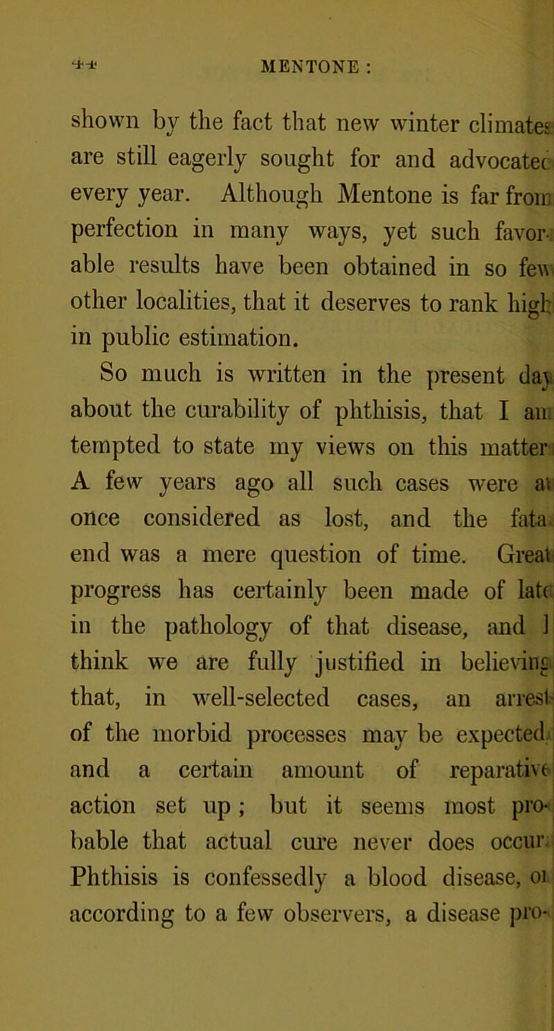 shown by the fact that new winter climates: are still eagerly sought for and advocatec every year. Although Mentone is far from perfection in many ways, yet such favor- able results have been obtained in so few other localities, that it deserves to rank high in public estimation. So much is written in the present day about the curability of phthisis, that I an; tempted to state my views on this matter ; A few years ago all such cases were at once considered as lost, and the fata, end was a mere question of time. Great' progress has certainly been made of late in the pathology of that disease, and 1 think we are fully justified in believing that, in well-selected cases, an arrest' of the morbid processes may be expected and a certain amount of reparative action set up; but it seems most pro- bable that actual cure never does occur Phthisis is confessedly a blood disease, or according to a few observers, a disease pro-