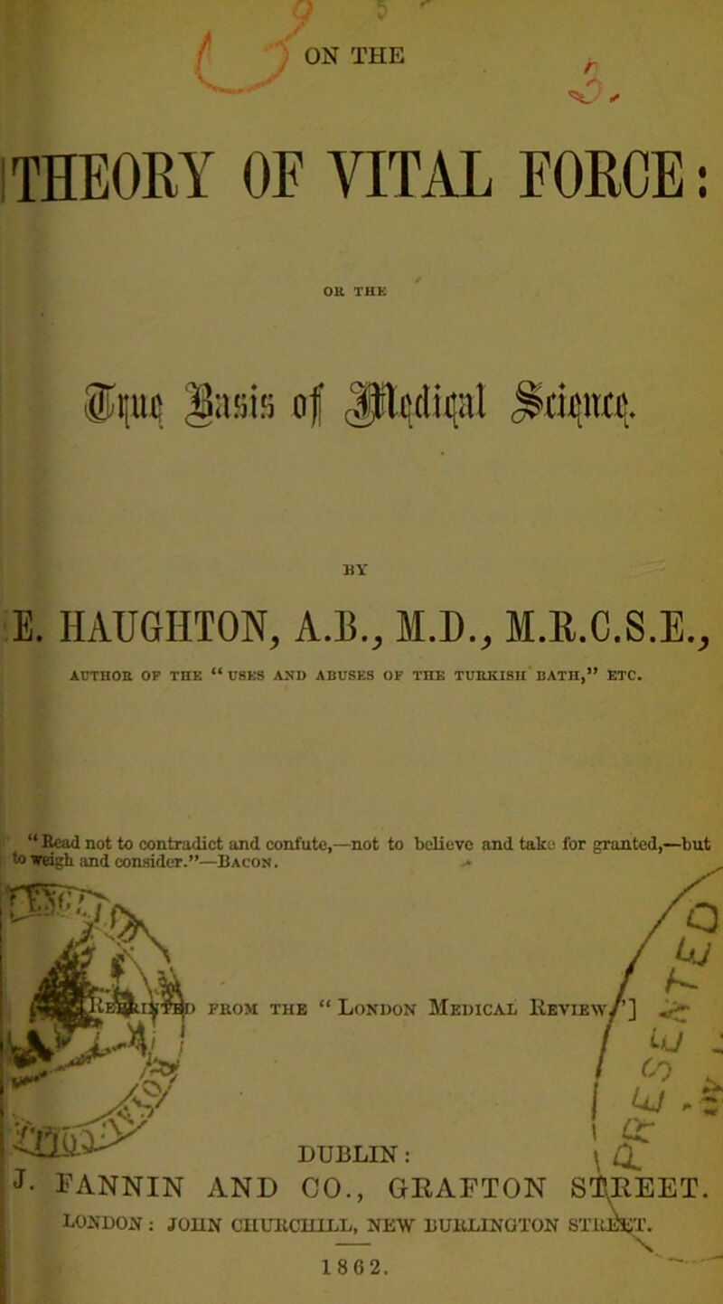 THEORY OF VITAL FORCE: OR THE BY E. HAUGIITON, A.B., M.D., M.E.C.S.E., AUTHOR OF THE “ USES AND ABUSES OF TIIE TURKISH BATII,” ETC. “ Read not to contradict and confute,—not to believe and take for grunted,—but to weigh and consider.”—Bacon . » from the “London Medical Review{’] . i , CO . UJ , # ! £ DUBLIN: \ d J- FANNIN AND CO., GRAFTON STREET. LONDON : JOHN CHURCHILL, NEW BU11LINGTON STREET. \