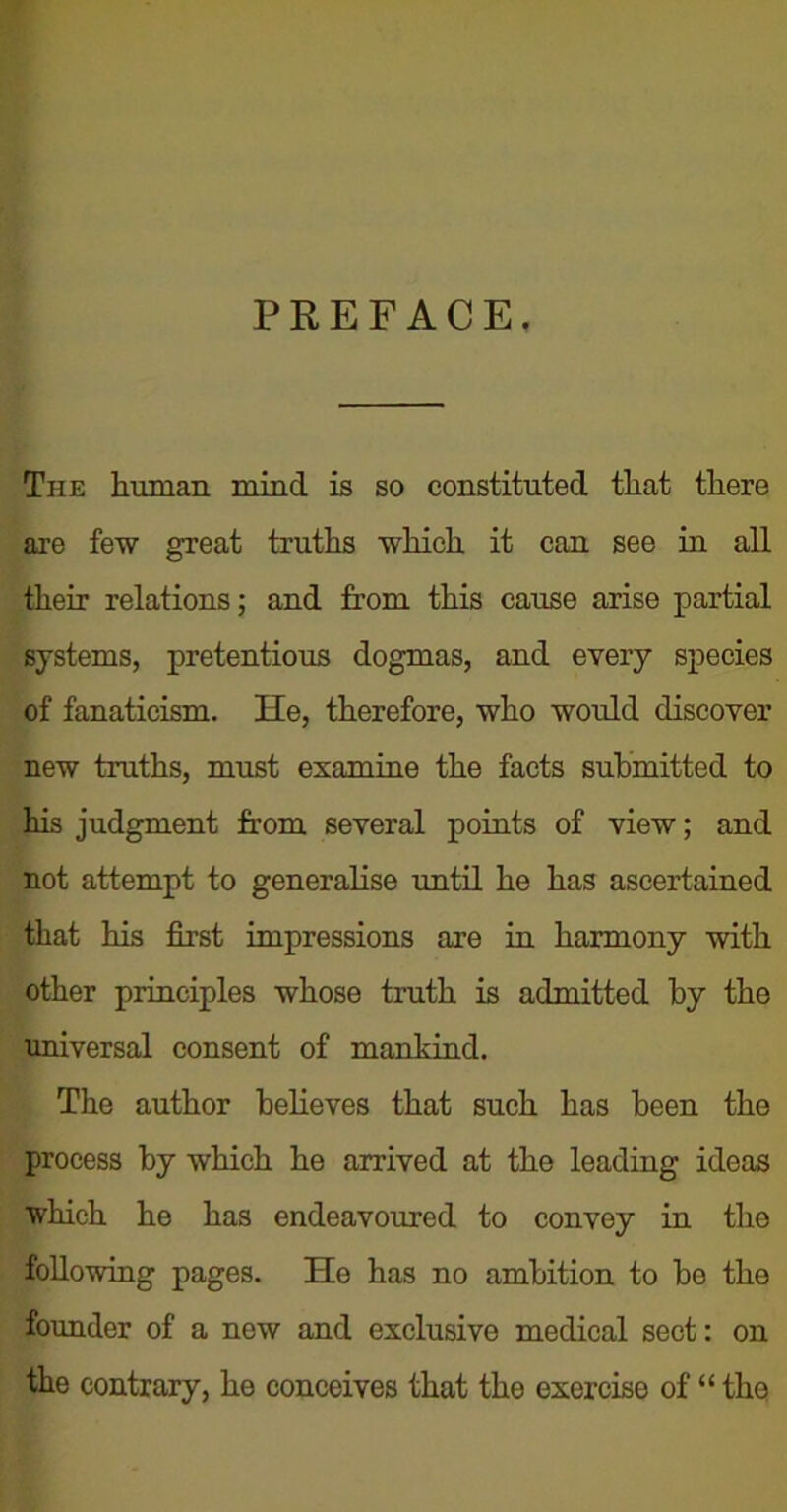 PREFACE, The human mind is so constituted that there are few great truths which it can see in all their relations; and from this cause arise partial systems, pretentious dogmas, and every species of fanaticism. He, therefore, who would discover new truths, must examine the facts submitted to his judgment from several points of view; and not attempt to generalise until he has ascertained that his first impressions are in harmony with other principles whose truth is admitted by the universal consent of mankind. The author believes that such has been the process by which he arrived at the leading ideas which he has endeavoured to convey in the following pages. He has no ambition to be the founder of a new and exclusive medical sect: on the contrary, he conceives that the exercise of “ the