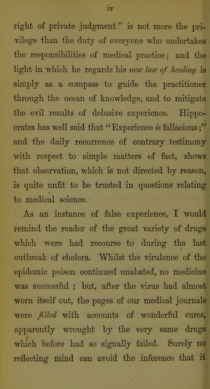 right of private judgment” is not more the pri- vilege than the duty of everyone who undertakes the responsibilities of medical practice; and the light in which he regards his new laic of healing is simply as a compass to guide the practitioner through the ocean of knowledge, and to mitigate the evil results of delusive experience. Hippo- crates has well said that “Experience is fallacious and the daily recurrence of contrary testimony with respect to simple matters of fact, shows that observation, which is not directed by reason, is quite unfit to he trusted in questions relating to medical science. As an instance of false experience, I would remind the reader of the great variety of drugs which were had recourse to during the last outbreak of cholera. Whilst the virulence of the epidemic poison continued unabated, no medicine was successful ; but, after the virus had almost worn itself out, the pages of our medical journals were filled with accounts of wonderful cures, apparently wrought by the very same drugs which before had so signally failed. Surely no reflecting mind can avoid the inference that it