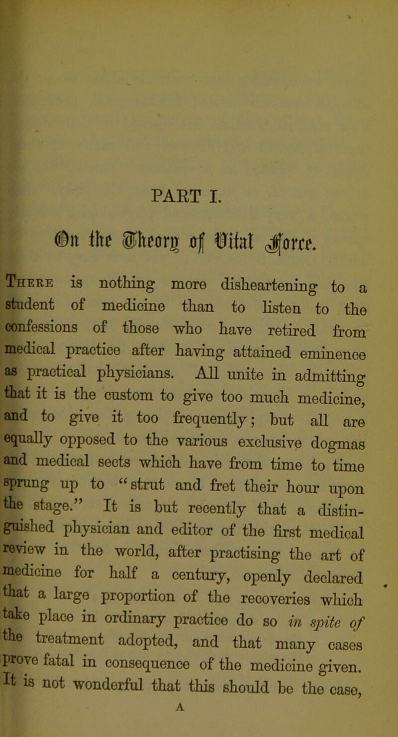 <D)t ih gltcorir of itkl ^ovtt There is nothing more disheartening to a student of medicine than to listen to the confessions of those who have retired from medical practice after having attained eminence as practical physicians. All unite in admitting that it is the custom to give too much medicine, and to give it too frequently; but all are equally opposed to the various exclusive dogmas and medical sects which have from time to time sprung up to “strut and fret their hour upon the stage.” It is but recently that a distin- guished physician and editor of the first medical review in the world, after practising the art of medicine for half a century, openly declared that a large proportion of the recoveries which take place in ordinary practice do so in spite of the treatment adopted, and that many cases prove fatal in consequence of the medicine given. It is not wonderful that this should bo the case, A