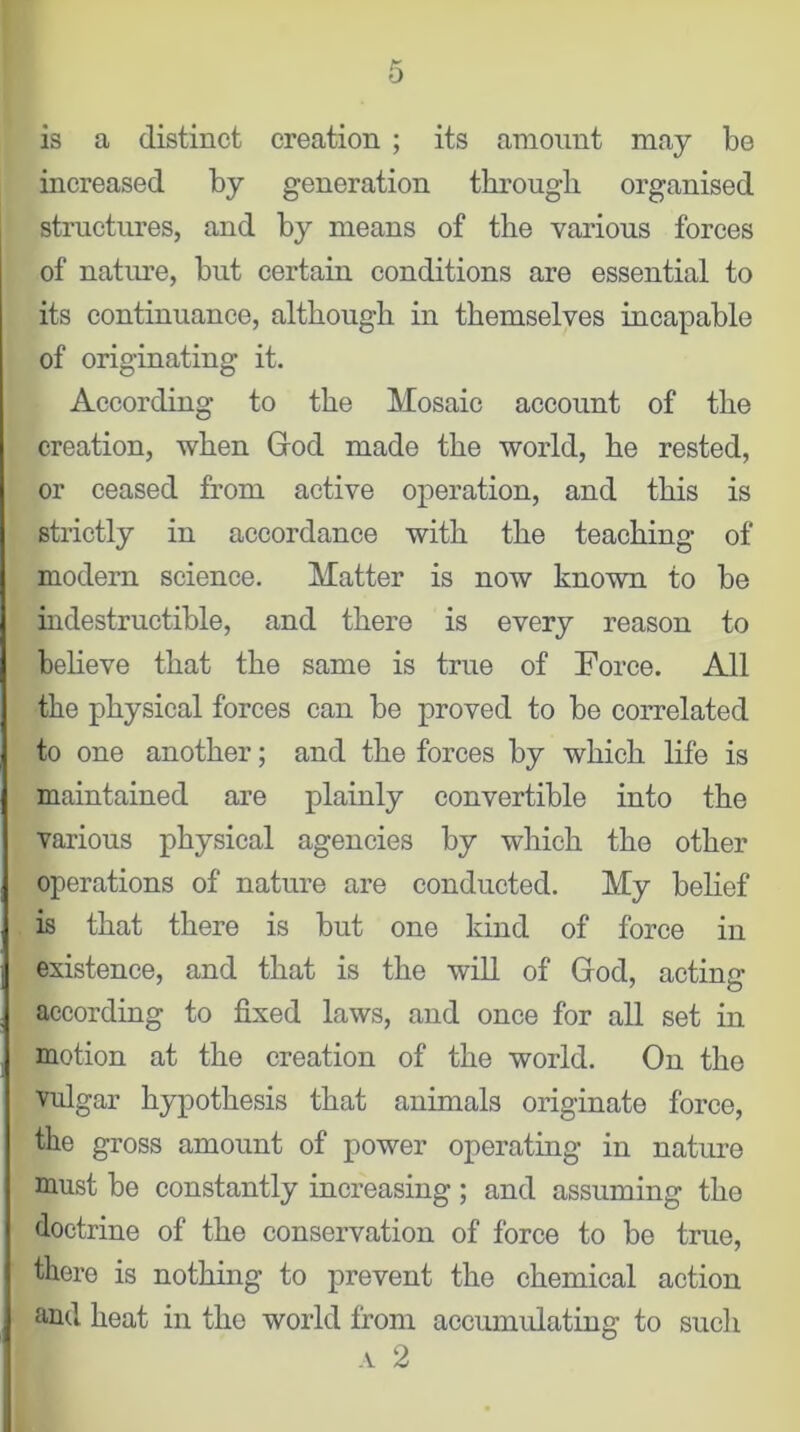 is a distinct creation ; its amount may be increased by generation through organised structures, and by means of the various forces of nature, but certain conditions are essential to its continuance, although in themselves incapable of originating it. According to the Mosaic account of the creation, when God made the world, he rested, or ceased from active operation, and this is strictly in accordance with the teaching of modern science. Matter is now known to be indestructible, and there is every reason to believe that the same is true of Force. All the physical forces can be proved to be correlated to one another; and the forces by which life is maintained are plainly convertible into the various physical agencies by which the other operations of nature are conducted. My belief is that there is but one kind of force in existence, and that is the will of God, acting according to fixed laws, and once for all set in motion at the creation of the world. On the vulgar hypothesis that animals originate force, the gross amount of power operating in nature must be constantly increasing ; and assuming the doctrine of the conservation of force to be true, there is nothing to prevent the chemical action find heat in the world from accumulating to such a 2