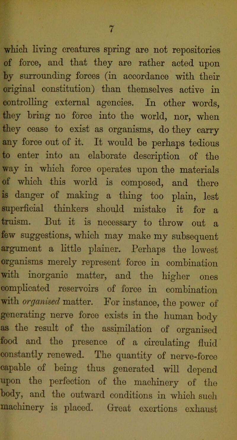 which living creatures spring are not repositories of force, and that they are rather acted upon by surrounding forces (in accordance with their original constitution) than themselves active in controlling external agencies. In other words, they bring no force into the world, nor, when they cease to exist as organisms, do they carry any force out of it. It would be perhaps tedious to enter into an elaborate description of the way in which force operates upon the materials of which this world is composed, and there is danger of making a thing too plain, lest superficial thinkers should mistake it for a truism. But it is necessary to throw out a few suggestions, which may make my subsequent argument a little plainer. Perhaps the lowest organisms merely represent force in combination with inorganic matter, and the higher ones complicated reservoirs of force in combination with organised matter. For instance, the power of generating nerve force exists in the human body as the result of the assimilation of organised food and the presence of a circulating fluid constantly renewed. The quantity of nerve-force capable of being thus generated will depend upon the perfection of the machinery of the body, and the outward conditions in which such machinery is placed. Great exertions exhaust