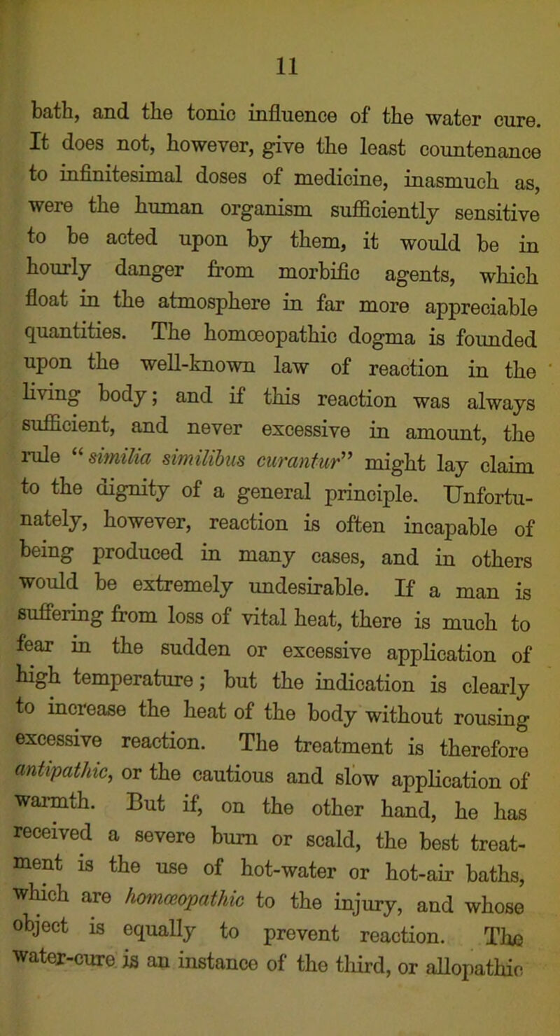 bath, and the tonic influence of the water cure. It does not, however, give the least countenance to infinitesimal doses of medicine, inasmuch as, were the human organism sufficiently sensitive to be acted upon by them, it would be in hourly danger from morbific agents, which float in the atmosphere in far more appreciable quantities. The homoeopathic dogma is founded upon the well-known law of reaction in the living body; and if this reaction was always sufficient, and never excessive in amount, the rule “ simiha similibus curantur” might lay claim to the dignity of a general principle. Unfortu- nately, however, reaction is often incapable of being produced in many cases, and in others would be extremely undesirable. If a man is suffering from loss of vital heat, there is much to fear in the sudden or excessive application of high temperature; but the indication is clearly to increase the heat of the body without rousing excessive reaction. The treatment is therefore antipathic, or the cautious and slow application of ■warmth. But if, on the other hand, he has received a severe bum or scald, the best treat- ment is the use of hot-water or hot-air baths, which are homoeopathic to the injury, and whose object is equally to prevent reaction. The water-cure is an instance of the third, or allopathic