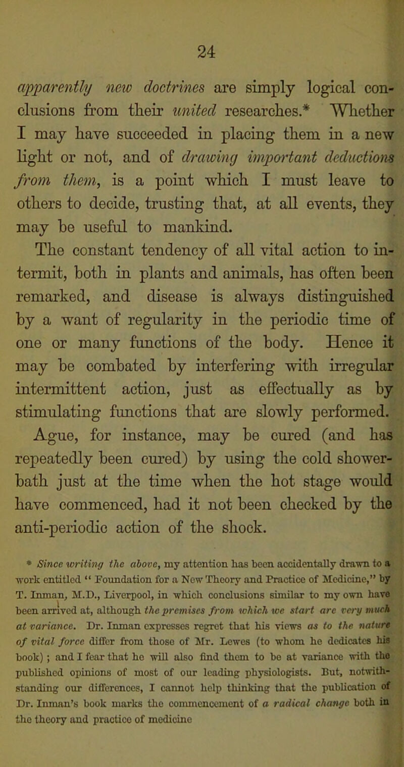 apparently new doctrines are simply logical con- clusions from their united researches* Whether I may have succeeded in placing them in a new light or not, and of drawing important deductions from them, is a point which I must leave to others to decide, trusting that, at all events, they may be useful to mankind. The constant tendency of all vital action to in- termit, both in plants and animals, has often been remarked, and disease is always distinguished by a want of regularity in the periodic time of one or many functions of the body. Hence it may be combated by interfering with irregular intermittent action, just as effectually as by stimulating functions that are slowly performed. Ague, for instance, may be cured (and has repeatedly been cured) by using the cold shower- bath just at the time when the hot stage would have commenced, had it not been checked by the anti-periodic action of the shock. ® Since writing the above, my attention has been accidentally drawn to a work entitled “ Foundation for a New Theory and Practice of Medicine,” by T. Inman, M.D., Liverpool, in which conclusions similar to my own have been arrived at, although the premises from which we start arc very much at variance. Dr. Inman expresses regret that his views as to the nature of vital force differ from those of Mr. Lewes (to whom he dedicates his book); and I fear that ho will also find them to be at variance with the published opinions of most of our leading physiologists. But, notwith- standing our differences, I cannot help thinking that the publication of Dr. Inman’s book marks the commencement of a radical change both in the theory and practice of medicine