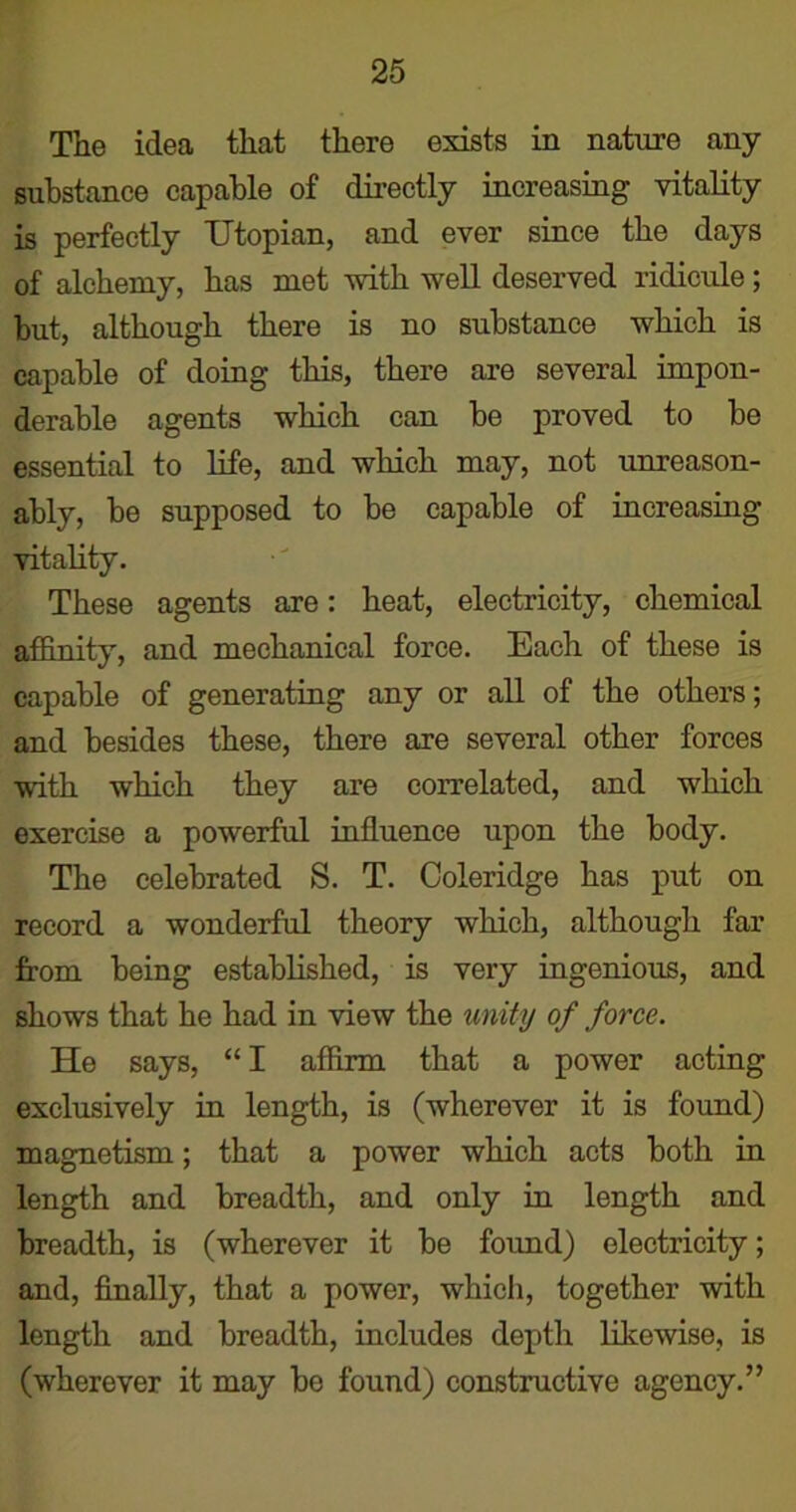 The idea that there exists in nature any substance capable of directly increasing vitality is perfectly Utopian, and ever since the days of alchemy, has met with well deserved ridicule; but, although there is no substance which is capable of doing this, there are several impon- derable agents which can be proved to be essential to life, and which may, not unreason- ably, be supposed to be capable of increasing vitality. These agents are: heat, electricity, chemical affinity, and mechanical force. Each of these is capable of generating any or all of the others; and besides these, there are several other forces with which they are correlated, and which exercise a powerful influence upon the body. The celebrated S. T. Coleridge has put on record a wonderful theory which, although far from being established, is very ingenious, and shows that he had in view the unity of force. He says, “ I affirm that a power acting exclusively in length, is (wherever it is found) magnetism; that a power which acts both in length and breadth, and only in length and breadth, is (wherever it be found) electricity; and, finally, that a power, which, together with length and breadth, includes depth likewise, is (wherever it may be found) constructive agency.”