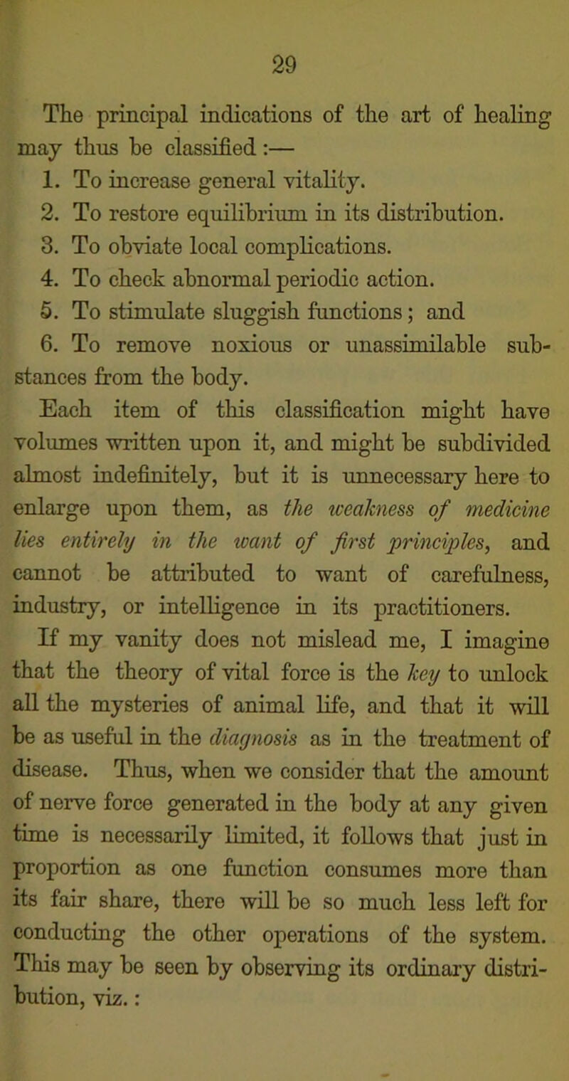 The principal indications of the art of healing may thus be classified :— 1. To increase general vitality. 2. To restore equilibrium in its distribution. 3. To obviate local complications. 4. To check abnormal periodic action. 5. To stimulate sluggish fimctions; and 6. To remove noxious or unassimilable sub- stances from the body. Each item of this classification might have volumes written upon it, and might be subdivided almost indefinitely, but it is unnecessary here to enlarge upon them, as the weakness of medicine lies entirely in the want of first principles, and cannot be attributed to want of carefulness, industry, or intelligence in its practitioners. If my vanity does not mislead me, I imagine that the theory of vital force is the key to unlock all the mysteries of animal life, and that it will be as useful in the diagnosis as in the treatment of disease. Thus, when we consider that the amount of nerve force generated in the body at any given time is necessarily limited, it follows that just in proportion as one function consumes more than its fair share, there will be so much less left for conducting the other operations of the system. This may be seen by observing its ordinary distri- bution, viz.: