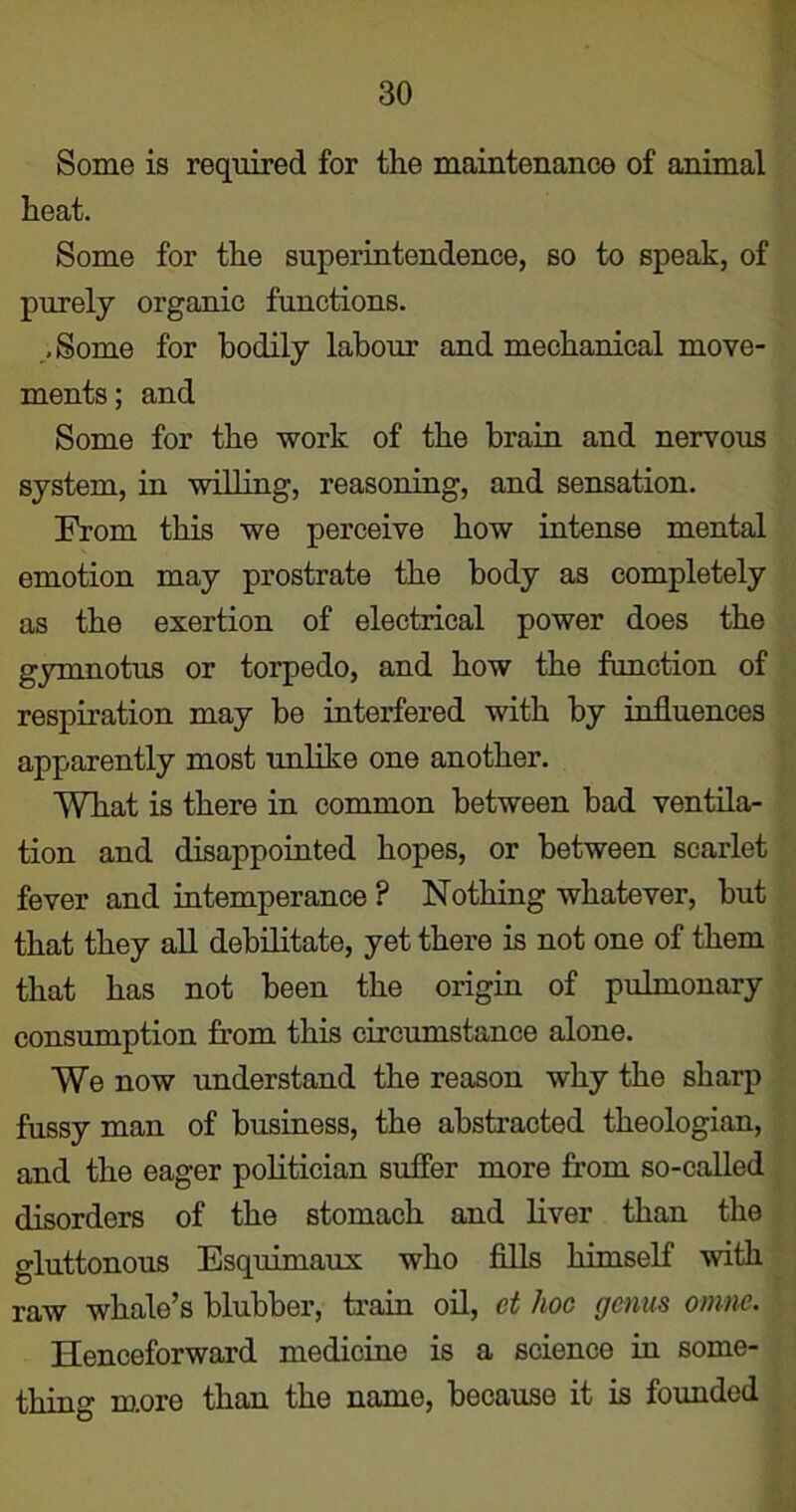 Some is required for the maintenance of animal heat. Some for the superintendence, so to speak, of purely organic functions. -Some for bodily labour and mechanical move- ments; and Some for the work of the brain and nervous system, in willing, reasoning, and sensation. From this we perceive how intense mental emotion may prostrate the body as completely as the exertion of electrical power does the gymnotus or torpedo, and how the function of respiration may be interfered with by influences apparently most unlike one another. What is there in common between bad ventila- tion and disappointed hopes, or between scarlet fever and intemperance ? Nothing whatever, but that they all debilitate, yet there is not one of them that has not been the origin of pulmonary consumption from this circumstance alone. We now understand the reason why the sharp fussy man of business, the abstracted theologian, and the eager politician suffer more from so-called disorders of the stomach and liver than the gluttonous Esquimaux who fills himself with raw whale’s blubber, train oil, et hoc genus omne. Henceforward medicine is a science in some- thing more than the name, because it is founded