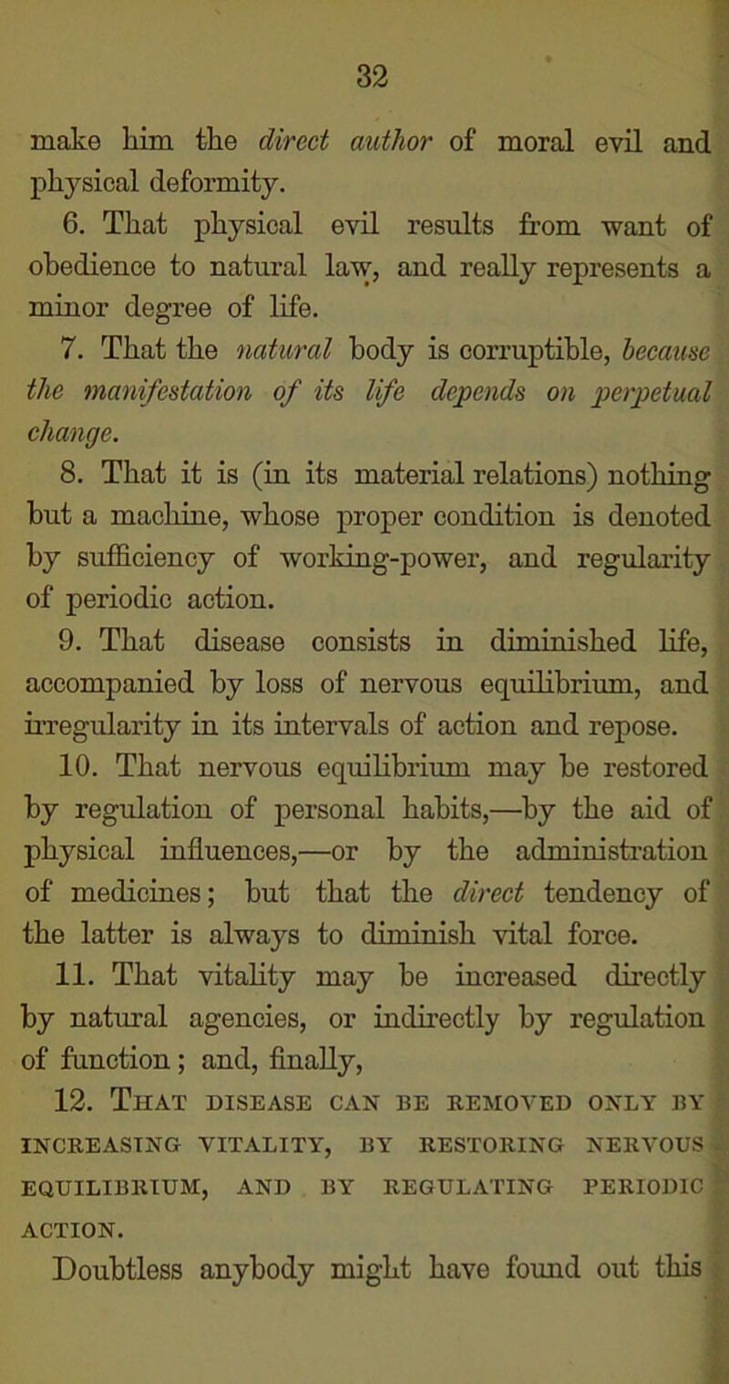 make him the direct author of moral evil and physical deformity. 6. That physical evil results from want of obedience to natural law, and really represents a minor degree of life. 7. That the natural body is corruptible, because the manifestation of its life depends on perpetual change. 8. That it is (in its material relations) nothing but a machine, whose proper condition is denoted by sufficiency of working-power, and regularity of periodic action. 9. That disease consists in diminished life, accompanied by loss of nervous equilibrium, and irregularity in its intervals of action and repose. 10. That nervous equilibrium may be restored by regulation of personal habits,—by the aid of physical influences,—or by the administration of medicines; but that the direct tendency of the latter is always to diminish vital force. 11. That vitality may be increased directly by natural agencies, or indirectly by regulation of function; and, finally, 12. That disease can be removed only by ’ INCREASING VITALITY, BY RESTORING NERVOUS . EQUILIBRIUM, AND BY REGULATING PERIODIC j ACTION. Doubtless anybody might have found out this