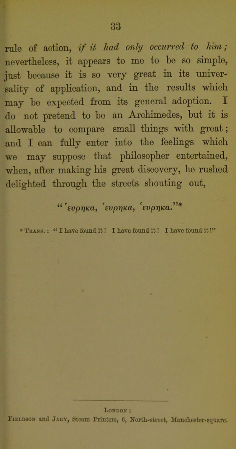 rule of action, if it had only occurred to him; nevertheless, it appears to me to be so simple, just because it is so very great in its univer- sality of application, and in the results which may be expected from its general adoption. I do not pretend to be an Archimedes, but it is allowable to compare small things with great; and I can fully enter into the feelings which we may suppose that philosopher entertained, when, after making his great discovery, he rushed delighted through the streets shouting out, “ 'evprjKa, fvpr)ica, fvprjKa.”* * Trans. : “ I have found it! I have found it! I have found it 1” London: I’ieldson and Jarv, Steam Printers, 0, North-street, Manchester-square.