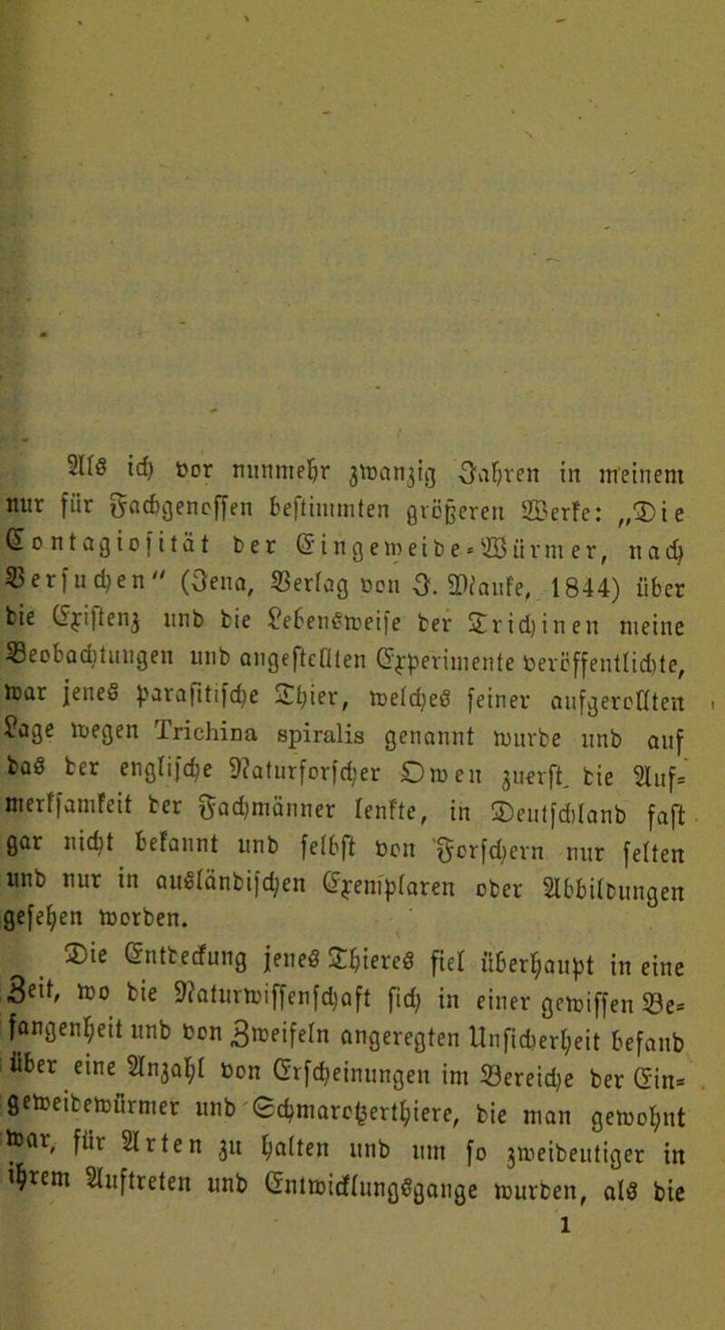 2Uö id) »or nunmehr 3\r»an3ig Oaljten iit meinem nur für gacbgencffen beftimmten größeren tffierfe: „Die Sontagiofität ber Gri n g e m e i b e« 233 ü r m e r, nad) 23 e r f u d; e n  (Oena, 23erlag »on Q. ©laufe, 1844) über bie (Jyi|tenj unb bie JebenSmeife ber ST r i d) i n e n meine iBeebaditiuigen unb angeftcflten Gryperimente toeröffentlidite, mar jenes parafitifcbe £l;ier, meldjeS feiner aufgereüten . Jage megen Trichina spiralis genannt mürbe unb auf ba§ ber englifdje ©aturforfdjer Diren juerft, bie 2luf= merffamfeit ber gadjmänner lenf'te, in ©eutfddanb faft gar nity befannt unb felbft neu 'gcrfdiern nur feiten unb nur in auSlänbifd;en C^em>(aren ober 2Ibbi(bungen gefetjen morben. ®ie (Sntbecfung jenes £l>iereS fiel überhaupt in eine mo bie ©aturmiffenfdjaft fid) in einer gemiffen 23e= fangenl;eit unb ton gmeifeln angeregten Unfid)erl;eit befanb über eine Slnjafyl bon Crrfd^einungeu im 23ereid)e ber Gin= gemeibemürrner unb Scbmare^ertl;iere, bie man gemol;nt toar, für Sitten 31t galten unb um fo 3meibeittiger in i^irem Auftreten unb (SntmidlungSgauge mürben, als bie