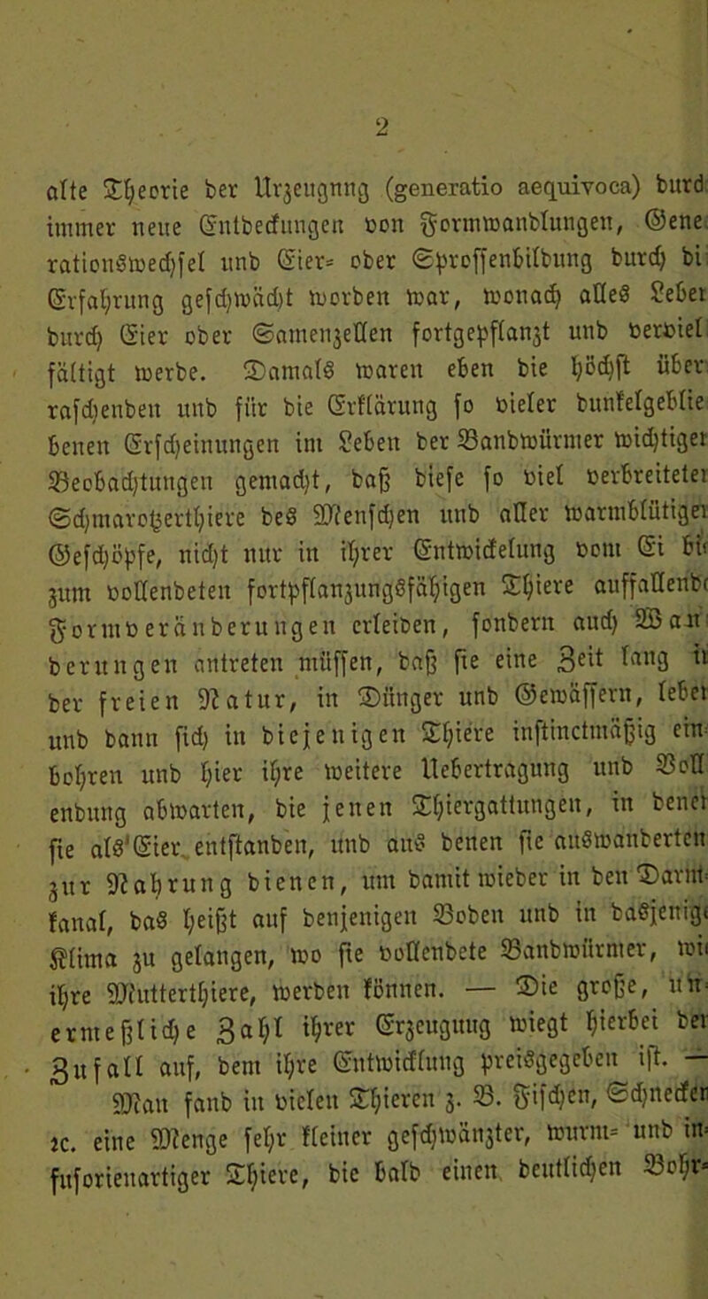 ölte £t;ecrie ber U^eugnng (generatio aequivoca) burd immer neue Grntbedungen oon gortnmanblungen, @ene. rationdmed)fel unb (£ier= ober «Sproffentilbitrtg burd) bi (5vfal)rung gefd)träd)t morden mar, monad) alles Sebet burd) Grier ober ©ainet^eflen fortge^flan^t unb berdiet faltigt merbe. 3)amald marett eben bie Ijödjjt über rafdtenben unb für bie ßrflärung fo toieter bunfelgeblie benen ©Meinungen im Sehen ber 33anbmürmer midjtiget 23eobad)tungen gemadjt, baff biefe fo diel derbreitetei @d)mavof3ertI)iere bed 2Tfeitfd)en unb aller marmblütigei ©efd)öpfe, nid)t nur in iljrer ©ntmidelung dom <5i btt jum öoUenbeteit fort^flanjungöfäljigen Spiere auffallende $or mb er andern »gen erleiden, fonbern aud) 933 am; berungen antreten müffen, baff fie eine 3e^ ^an3 'l ber freien 9?atur, in ®ünger unb ©emäffern, lebet unb bann fid) in biefenigen Spiere inftinctmäfjig cim bohren unb l)ier il;re »»eitere llebertragung unb 93oU enbnng abmarten, bie fetten S()iergattungen, in bettet fte als'CSiet\ entftanben, unb aud betten fie audmanberten jttr Nahrung bienen, um bamit toieber in ben Darim fanal, bad l;eifft auf bettfenigen 93obett unb in bddfenigi ^(itna 31t gelangen, mo fte doKenbcte 93anbmiirnter, mii iljre 9Jiuttertf)iere, merben föttnen. — ®ie große, it'tt* ernteßlid)e 3a 1)1 i^rer (Srjeuguug miegt hierbei bet 3ufall auf, beut il)re (Sntmidfuug preisgegeben ift. — SRatt fanb itt dielen Spieren 3. 93. fyifd?ctt, (Sdqtecfeti je. eine 2Henge fel)r Heiner gefdjmä^ter, tourm- unb in* fuforienartiger Spiere, bie halb einen, deutlichen 23c$>