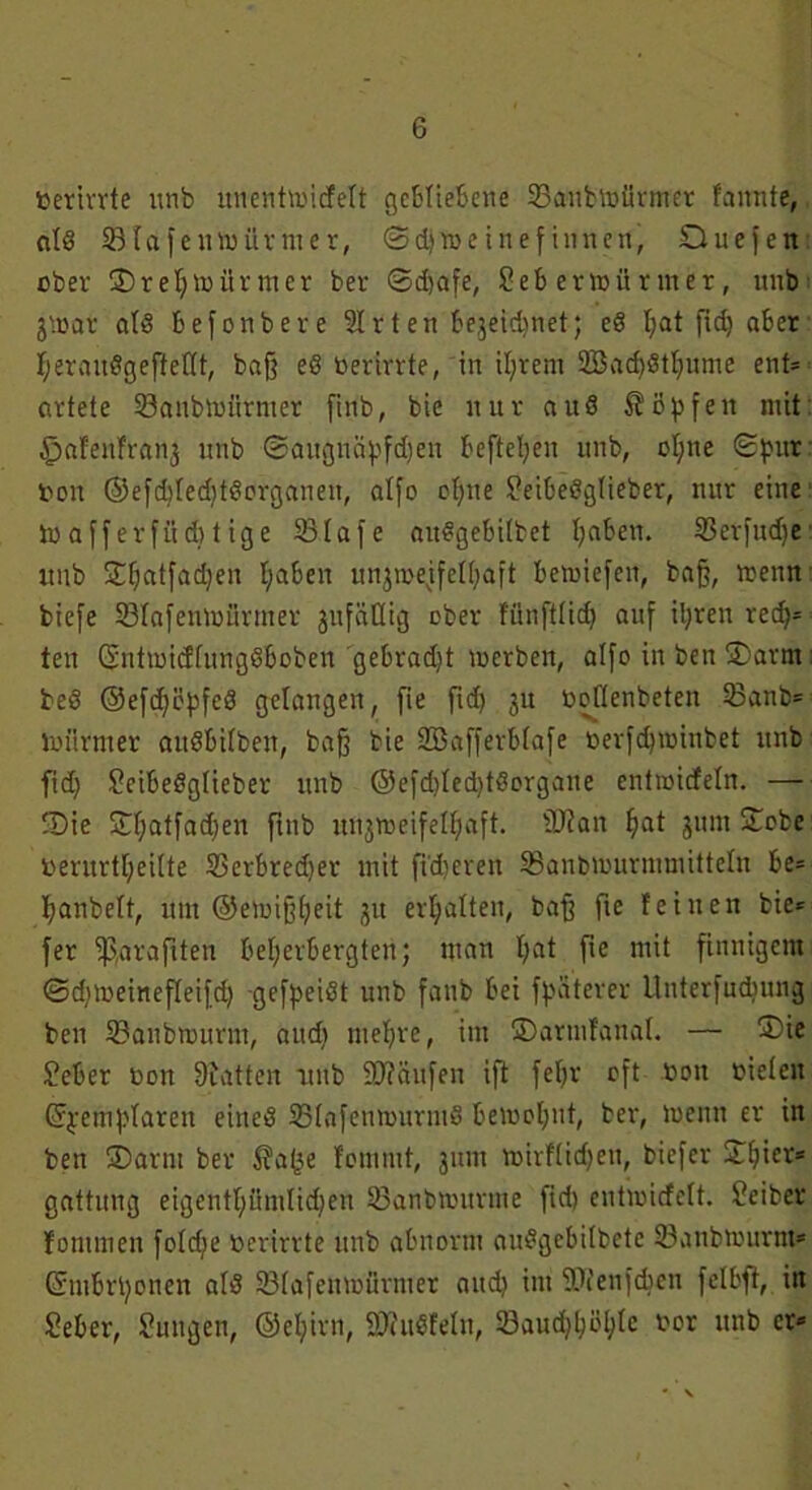 berirrte unb uuenhbicfett gebliebene 33aubtoürmer fannte, atß STafentoürnier, ©djweinef innen, Duefen ober 35 r e I) mitrnter ber ©djafe, Seb erzürnter, unb jtoar atß befonbere 51 rten bejeidjnet; eß l;at fic£j aber tjeraußgeftettt, baff eß berirrte, in tl;rem 2Bad)ßtI;ume ent= artete 23anbmürmer finb, bie nur auß köpfen mit §afeitfranj unb ©augnäpfdjen beftefyen unb, ot;ne ©pur bon ©efdjtedjtßorganen, atfo ofyne Seibeßgtieber, nur eine toafferfüdjtige 33tafe außgebitbct haben. 53etfud)e unb SEljatfadjen haben unjrcejfelhaft Betüiefen, bafj, menn biefe SBIafenmSrmer jufäöig ober fünfttief) auf il;ren red)* ten (Sntmicftungßboben gebradjt loerben, alfo in ben 35arm beß ®efcf)üpfeß gelangen, fie fid) 3U boflenbeten 23anb= lbiirmer außbitben, baff bie Söafferbtafe berfd)mtnbet unb fid) Seibeßgüeber unb @efd)ted)tßorgane entnaicfeln. — 35ie £f;atfad)en ftnb uujmeifettjaft. äftan fjat $um £obe berurtljeitte SSerbredjer mit fixeren SSanbmurmmitteln be= Ijanbett, um @emi§t)eit 31t erhalten, baff fie feinen bie* fer fßarafiten beherbergten; man t;at fte mit finnigem ©dtmeinefteifd) gefpeißt unb faub bei fpaterer Uuterfudiung ben 23anbnutrm, audi niedre, im 3)armfanal. — ®ie Seher bon Tratten unb 9R8ufen ift feljr oft bon bieten ©pemptaren eineß ©tafenmurmß Bewohnt, ber, wenn er in ben ÜDarm ber $a(3e fommt, 3um roirftidjen, biefcr ©t)ier* gattung eigentümlichen SBanbrourme fid) entnncfett. Seiber fommen fotd)e berirrte unb abnorm außgebitbcte töanbmurm® ©mbrponen atß 33tafettmürmer and) im SDienft^en felbft, in Seher, Suugen, ©eljirn, ÜD'iußfetn, 33aud)l)öl)te bor unb er*