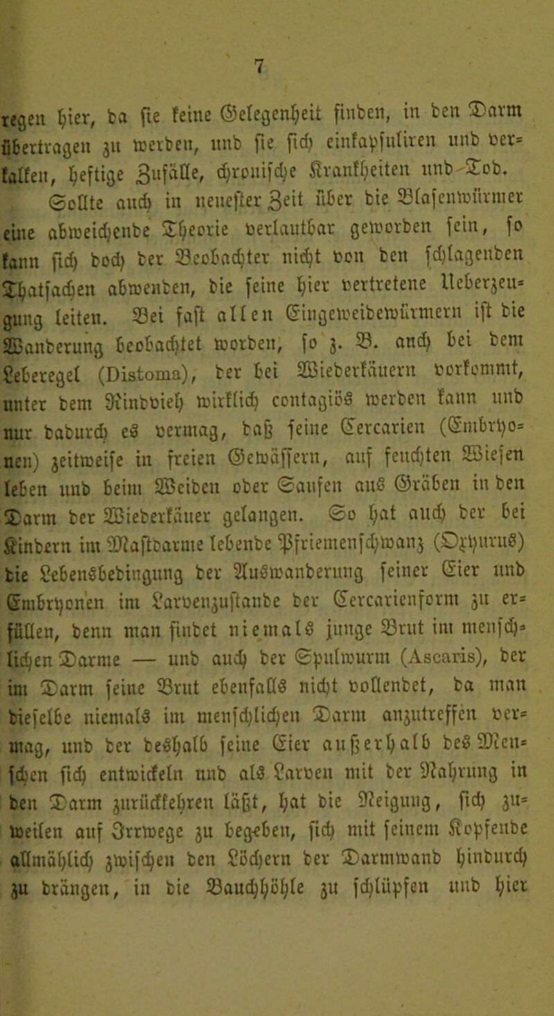 regen Ijier, ba fte feine ©elegenljeit finben, in ben ®arm übertragen 31t werben, unb fte ftd) einfapfutiren unb oer= falfen, fyeftige 3ufäüe, d)vonifd;e £raufl)eiten unb-£ob. ecate and) in ueuefter 3eit über bie 33(afenWiirnter eine abweidjcnbe Sfjecrie toerlautbar geworben fein, fo fann fid) bod) ber 33cobad)ter nid)t non ben fdjlagenben Spatfadjen abwenben, bie feine l;ier vertretene lteberäeu= gung leiten. 33ei faft allen Gingeweibewürmern ift bie SBanberung beobad)tet worben, fo 3. 33. and) bei bent ?eberegef (Distoma), ber bei SBieberfäuern üorfommt, unter bent 3?inbt>iel) wirftid? contagiöS werben f'ann unb nur baburd) eS vermag, baß feine ©ercarien (Gmbri)o= nett) jeitweife in freien ©etoäffertt, auf feud)ten Söiefen leben unb beim Söeibcu ober Saufen auS ©rüben in ben $arm ber Sßieberfatter gelangen. So f;at aud) ber bei Sfinbern im SDiaflbarme lebenbe fßfriemenfdjwans (SppuruS) bie SebenSbebiugung ber üluSwanberung feiner Gier ttnb Gmbrponen im £arüen3uftanbe ber Gercarienform 31t er= füllen, benn man fiubet niemals junge 33rut int ntenfdj* litten ®arnte — unb aud) ber Spulwurm (Ascaris), ber im ®arm feine 33rut ebenfalls nidjt votlenbet, ba man biefelbe niemals im menfd)lid)eu 3)arm an3utreffcn »er* mag, unb ber beS'f)alb feine Gier außerhalb beS 93fen= fdjcn ftd) entwicfeln nnb als £art>en mit ber 9?al)rung in ben (Dann jurücffeljren läßt, I;at bie Neigung, fid) 311= Weilen auf Orrwege 31t begeben, fid) mit feinem ^opfeube allmäl)lid) 3Wifd)ett ben Södjern ber ÜDarntwanb pinburd) 3u brängen, in bie 23aud)l;öl)le 31t fd)li'tpfen itub l;ier