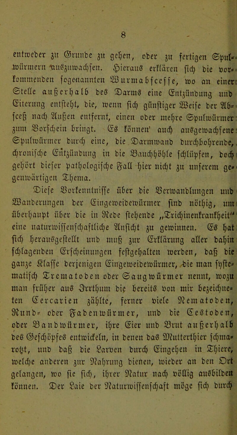 entroeber ju ©runbe 31t ge^en, ober ju fertigen ©put* nnirmern *u«ju»adjfen. hieraus erftären ftd) bie bor* fommenben fogenannteit Söurma&fceffe, mo an einer ©teße außerhalb bed £>armd eine öntjünbung unb Eiterung entftef;t, bie, wenn frdj giinftiger Söeife ber 2T6= fceß nad) 2tußen entfernt, einen ober niedre ©putroürmer 3um Sorfdjein bringt. ©d fönnen' aud) audgemadjfene ©puttoürmer burd) eine, bie ®armmanb burdjboljrenbe,, djronifdie ©tfyünbitng in bie 23aud)f)ö[)te fcßtiipfen, bodj gehört biefer patpoIogifd)e galt f)ier nid)t 31t nuferem ge* gemoärtigen £t)ema. ®iefe S3orfenntniffe über bie SBertoanbtungen unb Sßanberungen ber Singemeibetnürmer finb nötljig, um; überhaupt über bie in 9?ebe ftepenbe ,,$Cridjinenfranfljeit eine naturiuiffenfd)afttid)e Slnfidjt 3U gewinnen. ©d Ijat ftd) tjeraudgefteKt unb muß 3110 ©rftärung alter baf)in fd)lagenbett ©rfdjeinungen feftgefyatten toerben, baß bie gan3e klaffe berjenigen ©ingetbeibemürmer, bie man fpffe* matifd) Srematoben ober ©augtbürnter nennt, 1003U man früher aud Orrtfyum bie bereits bon mir be3eidjue* ten ©ercariett 3äl;lte, ferner biete 9?ematoben, 9iunb* ober gfabentoürmer, unb bie ©ed toben, ober 23anbibürmer, if)re ©ier unb 23rut außerhalb bed ©efdjöpfed entibicfetn, in benen bad SJiuttertljier fdjma* ro(jt, unb baß bie Farben burd) ©iugeljen in £f;iere, metdje anberen gur 9?a^rung bienen, toieber an beit Drt gelangen, too fte ftd), iljrer Statur ttad) böttig audbilbett fönnen. 3)er Saie ber 9?aturibiffenfdjaft möge ftd) burc^