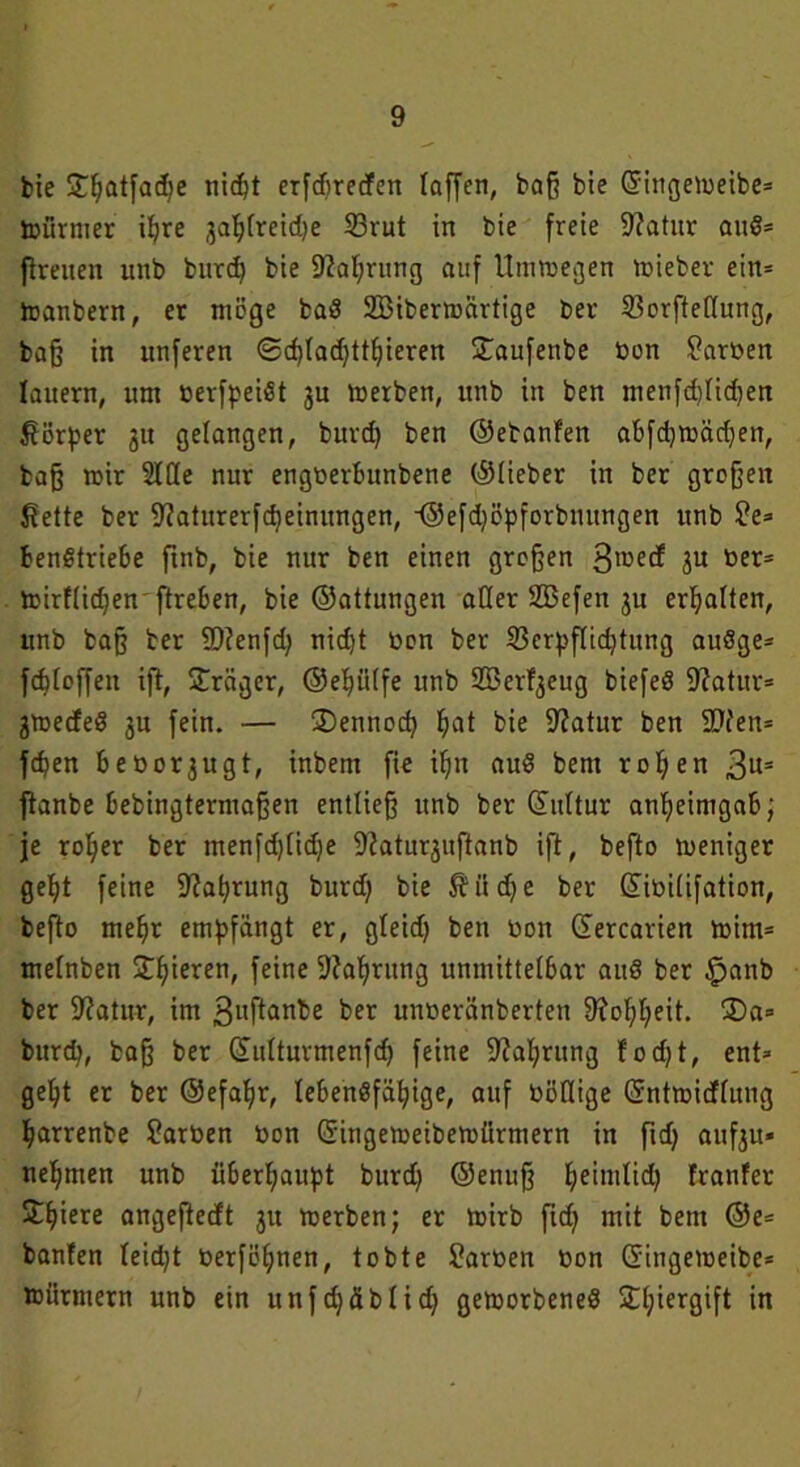 bie £f;atfad)e nicht erfdtreden taffen, baß bie ©ittgemeibe= toürmer ihre ja^fretdje 23rut in bie freie 9?atur auS= flrenen unb burd) bie Währung auf Utnmegen mieber ein= toanbern, er möge ba$ SBibermärtige bev 23orftef(nng, baß in unferen @d)lad)tthieren £aufenbe bon Farben lauern, um berfpeiöt ju merben, unb in ben menfdjlidjen Körper 31t gelangen, burd) ben ©ebanfen abfdjmädjen, baß mir 5XCte nur engberbunbene ©Heber in ber großen fiette ber ^aturerf^einungen, •©efdjöpforbnungen unb $?e* benStriebe ftnb, bie nur ben einen großen 3'üed 3U ber= mirflidjenftreben, bie ©attungen aller SBefen ju erhalten, unb baß ber 9)?enfd) nid)t bon ber 23crpflid)tung auSge- fcf)loffen iß, Präger, ©eljülfe unb SSJerfgeug biefeö -Katar* 3medeS 3U fein. — ®ennodj fjat bie Katar ben SD'fen= fcpen beoorjugt, inbem fie if)n auS bent rollen 3us ftanbe bebingtermaßen entließ unb ber ©ultur anheimgab; je rol;er ber menfdßidje Katm^ußanb ift, befto meniger geht feine Kahrung burd) bie $üd)e ber ©ibilifation, befto mehr empfängt er, gleid) ben bon ©ercarien mim* melnben Silieren, feine Kahrung unmittelbar auö ber £anb ber Katar, im gußanbe ber unberänberten 9?ol;l;eit. 2)a= burd?, baß ber ©ulturmenfd) feine Kahrung todjt, ent* gel)t er ber ®efal)r, lebensfähige, auf böflige ©ntmidlitng harrenbe Farben bon ©ingemeibemürmern in fid) auf^tt- nehmen unb überhaupt burd) ©enuß he'ni^d) franfer Shiere angeftedt 31t merben; er mirb ftd) mit bent ©e* bauten leid)t berföljnen, tobte Farben bon ©ingemeibe* mürmern unb ein unfd)fiblid) gemorbeneS Sdjiergift in