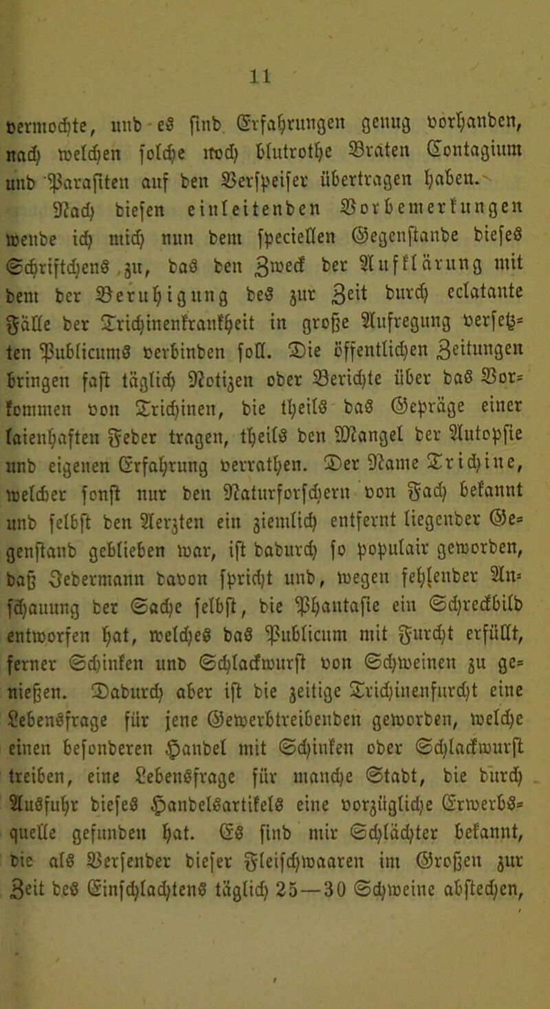 »ertnodjte, unb eß flnb ©rfahrungen genug nort)anben, und; wetdjen fotd)e itod) Blutrote ©raten dontagium uttb 'fßaraflten auf ben ©ertyeifer übertragen ^aben.'- 9?ad) biefen einteitenben ©orbemerhtngen wenbe id) mid) nun bent fpecietlen ©egenflanbe btefeß ©cbriftdjenß ,31t, baß ben Bwecf bet Stufftärung mit bent ber ©eruljigung beß jur 3eit burc^ cctataute gatte ber Stridjtnenlranftjeit in große Stufregung nerfe(j= ten ‘ißubticumß nerbinben fott. S)ie öffenttid)en Beitungen bringen faß: tägtid) Zotigen ober ©eridße über baß ©or= fonmten non £ricf)inen, bie tl;eitß baß ©epräge einer laienhaften geber tragen, ttjeitß ben SKanget ber Slutopfie unb eigenen Erfahrung nerratt)en. ®er 9tame Xxid)itte, wetdier fonft nur ben 9?aturforfdtern non gad) befannt unb felbft ben Siebten ein jiemtief) entfernt liegenber @e= genftanb geblieben mar, ift baburd) fo ^oputair geworben, baß Sebermann banon fpridß unb, wegen fet;tenber Stw fd)auung ber ©ad)e fetbft, bie ^ß^autafte ein ©d)redbi(b entworfen ^at, wetd)eß baß ©ubticum mit gurd)t erfüllt, ferner ©(hinten unb ©dßacfmurß non ©djmeinen ju ge= nießen. SDaburd) aber ift bie jeitige Sridjinenfurdjt eine Sebenßfrage für jene ©ewerbtreibenben geworben, welche einen befonberen $anbel mit ©dßttfen ober ©dßaefmurft treiben, eine Sebenßfrage für manche ©tabt, bie bürdj Stußfuhr biefeß £>anbelßartif'elß eine norjügtidje drwerbß» quette gefunbeu hat. gg [{nb mir ©dßadßer befannt, bie atß ©erfenber biefer gteifdjmaaren im ©roßen jur Beit beß dinfdßadßenß tägtid) 25—30 ©d)weine abfted)en,