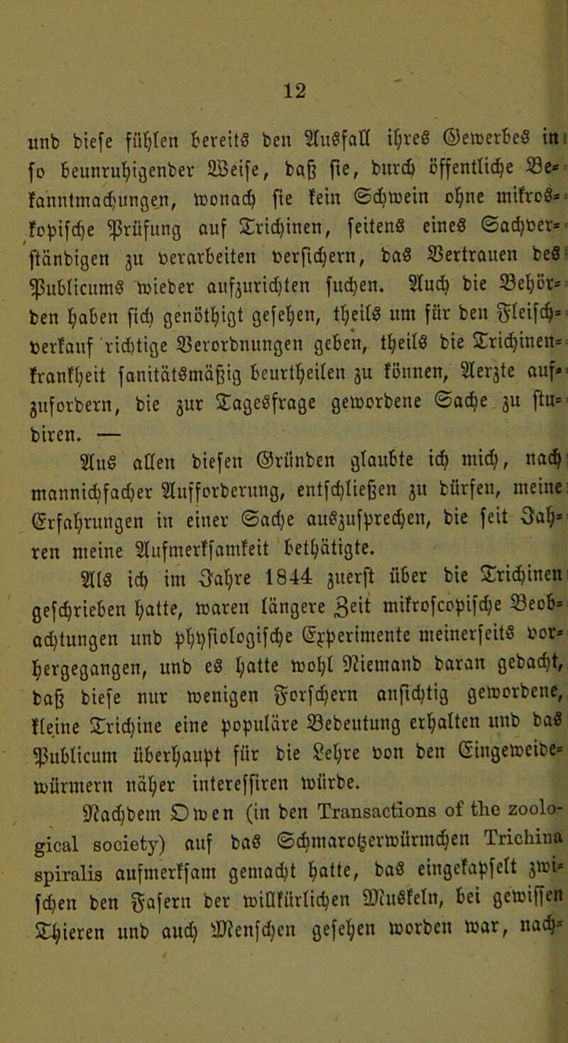 unb btefe fügten bereits ben SluSfaH if;veÖ ©emerbeS in fo beunruhigenber SBeife, bafj fte, bitvdj öffentliche 23e* Janntmadjungen, monad) fie fein ©dmein ohne mifrcS* fopifcpe Prüfung auf £rid)inen, feitenS eines ©a<h»er= ftänbigett 31t »erarbeiten »erfidjern, baS Vertrauen beS ^ßublicumS mieber auf3urid)ten fitdjen. Sludj bie 23eljör= ben haben fid) genötigt gefeiert, tl;eilS um für ben gleift* »erfauf ridjtige SBerorbnungen geben, teils bie Trichinen* franft;eit fanitätSmäffig beurteilen 3U fönnen, Siebte auf* 3uforbern, bie 3ur SageSfrage gemorbene ©ache 31t ftn* biren. — 2IuS allen biefen ©riinben glaubte ich mich, nach' mannichfadjer Slufforberung, entfchliefeen 31t bürfen, meine Erfahrungen in einer ©ad)e au^ufprecheit, bie feit fah- ren meine Slufmerffamfeit betätigte. 21IS ich im Saläre 1844 3uerft über bie Trichinen gefd)rieben hatte, maren längere £eit mifrofccpifd;e 23eob* ad)tungen unb )>ht?fioro3ifc^e ©pperimente meinerfeitS »or* hergegangen, unb eS hatte mol)! 9?iemanb baran gebaut, baff biefe nur menigen gorfdjern anficptig gemorbene, Keine £rid)ine eine populäre Sebeutung erhalten unb baS publicum überhaupt für bie Sel;re »on ben Eingemeibe* mürmern uäl;er intereffiren mürbe. 9?ad)bem Dmen (in ben Transactions of the zoolo- gical society) auf baS ©chmaro(3ermürmchen Trichina spiralis aufmerffam gemad^t hatte, baS eingefapfelt 3ml* fdjen ben gafern ber miafürlicpen SDcitSfeln, bei gemiffen Spieren unb aud) iWenfdjcn gefel;en morben mar, nach*