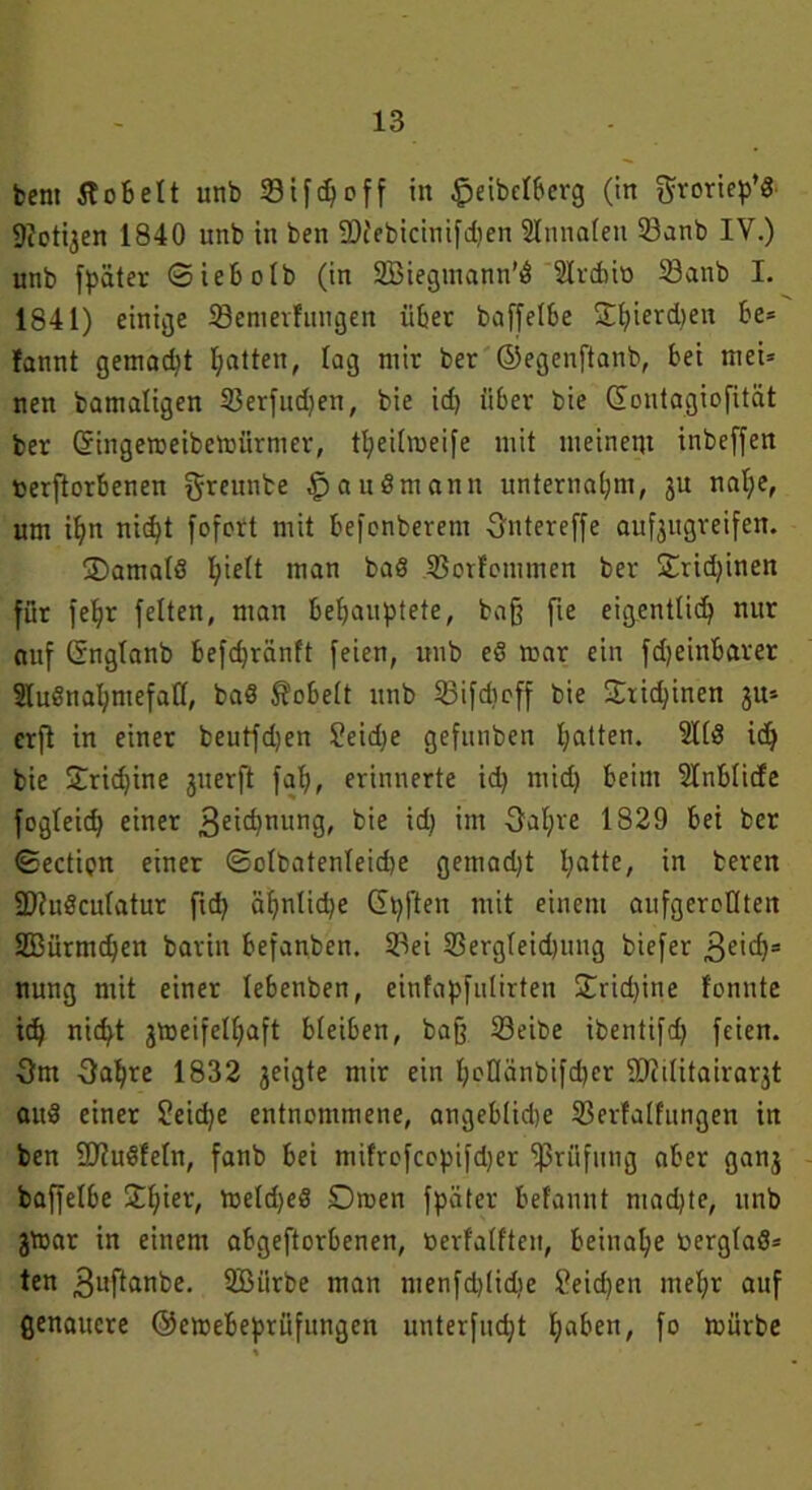 fcent tfobelt unb 331fd)off in §eibelbcrg (in f^rorie^ö 9icti3en 1840 unb in ben ÜHebicinifdjen ülmmlen 23anb IV.) unb fpäter ©iebolb (in 2Biegmann'3 ülrcbio S3anb I. 1841) einige Söemerfungen übet baffelbe £bierd>en be= fannt gemalt galten, lag mir ber ©egenftanb, bet mei= nen bamatigen 33erfud)en, bie id) über bie ©ontagiofität ber Gringemeibemiirrner, tbeilmeife mit meinem inbeffen uerftorbenen greunbe auSmann unternahm, ju nal;e, um il)n nidjt fofcrt mit befcnberem Ontereffe aufjttgreifen. SDamalS hielt man baS 33orfommen ber £rid)inen für feljr feiten, man behauptete, baß fte eigentlich nur auf ©nglanb befdjränft feien, unb eö mar ein fdjeinbarer SIußnal;mefall, ba8 hobelt unb 23tfdmff bie ©ricbinen 3U* erft in einer beutfd)en £eid)e gefunben batten. 2113 ich bie Sridjine grterft fab, erinnerte id) mid) beim 2Inblicfe fogleid) einer 3eid)nung, bie id) im Oal)re 1829 bei ber ©ectipn einer ©clbatenleid)e gemad)t ba^e> in beren ÜDiuSculatur fid> äljnlidje ©pften mit einem aufgeroüten SBürmdjen barin befanben. SPei 23ergleid)ung biefer £>e'\d)= nung mit einer lebenben, einfapfutirten ÜTtidjine fonnte id) nid)t gtoeifelhaft bleiben, baff Seibe ibentifd) feien. Om Oabre 1832 geigte mir ein b»0änbifd)er SRilitairarjt au$ einer ?eid)e entnommene, angeblid)e 33erfalfungen in ben 9Jiu3feln, fanb bei mifrefccpifdjer fßrüfung ober gan3 baffelbe £l)ier, meld)eS Dmen fpäter befannt ntad)te, unb jmar in einem obgeftorbenen, öerfalften, beinahe öerglaS* ten 3wflanbe. SBiirbe man menfd)lidie Seichen mehr auf genauere ©emebeprüfungen unterfucfyt haben, fo mürbe