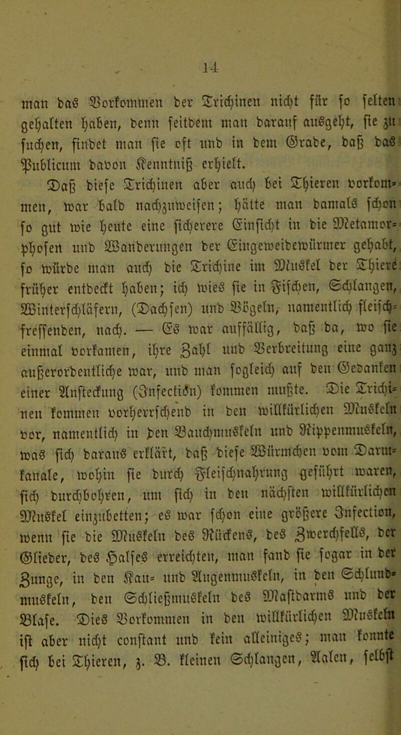 man bad ©orfomiuen ber Steinen nid)t für fo feiten gehalten haben, beim feitbem man bavauf audgel)t, fie 31t fudjen, finbet man fie oft itnb in bem ©rabe, baff bad publicum batmn fenntuiß erhielt. 35aß biefe £rid)ineit aber and) bei Süjieren fcorfom» men, mar halb nad^umeifen; l)ätte man bamald fd)on fo gut mie I;eute eine fidierere CSinfld)t in bie SWetamor- pljofert unb ^Säuberungen ber (Singemeibemürmer gehabt, fo mürbe man and) bie £ricf)ine im SDiudfel ber £E;ier<* früher entbedt haben; id) mied fie in gifdien, ©drangen, 2Binterfd)läfern, (3>ad)fen) unb Sögeln, namentlich fleifch= freffenben, nad). — <5d mar auffällig, baß ba, mo fie einmal »orfamen, itjre 3ahi unb Verbreitung eine ganj: außcrorbentlid)e mar, unb man fogleid) auf beu ©e&anfen einer Slnftecfung (önfectidn) fomnien mußte. 3)ie £rid)i= neu fomnien oorl)errfd)enb in ben miHfürlidjen fDZudfeln »or, namentlid) in ben 33aiid)inudfeln unb Sfippenmudfeln, mad fid) baraud erflä'rt, baß biefe SBürmdjen turnt ©arm* fanale, mof)in fie burd) g(eifd;nal)nmg geführt mären, fid) burd)bol)ren, um fid) in beu nädjften mid für liehen gjZudfel eingnbetten; ed mar fdjon eine größere Onfection, menn fie bie SJZudfetn bed dürfend, bed 3merd)felld, ber ©lieber, bed fpalfed erregten, man fanb fie fogar in ber ßunge, in ben ^au= unb Slngenmudfclii, in ben ©diluiib* mudfeln, ben ©djließmudfeln bed -DZaffbarmd unb bet 231afe. ®ied Vorfomnteu in beu miHfiirlid)en SJfiidfelit ift aber nidjt confiant unb fein atleiniged; man fonnte fid) bei Steren, 3. 33. fleinen ©d)Iangen, Halen, fclbfi