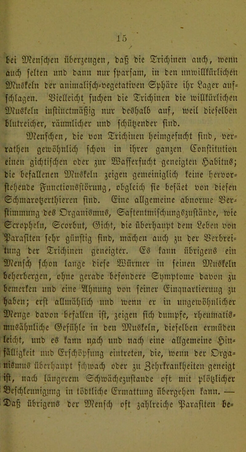 / Bei iDienfdjen «Bezeugen, bajj bte £rid)inen and}, »nenn and) feiten nnb bann nur fparfam, in ben unmillfürlidfeh SDfttdfeln ber anintalif(h=begetatiben ©pl;äre iljr Säger auf= fragen. 23ieHeid}t fudjen bie £rid;inen bie nriQfürlichen 2)iudfelu inftinctmäjjig nur bedljalb auf., toeil biefelBen Blutreicher, räumlicher nnb fdfüfcenber ftnb. 9)?enfd)en, bie bott Trichinen heimgefudjt finb, ber= rathen gemöhnlid) fdjon in ihrer ganjen Konstitution einen gidjtifdjen ober j'ur SCBafferfudjt geneigten £>abitud; bie Befallenen SJittdfeln geigen gemeinig(id) feine Berbor= ftehenbe gunctiondftörung, oBgleid) fie Bcfäet bon biefen <£chtnaro§erthieren finb. Kine allgemeine abnorme 33er- flimmung bed Drganidmud, ©aftentmifd^ungdjuftänbe, rnie ©cropheltt, ©corbut, ®id)t, bie überhaupt bem Seben bon eßaraftten feljr giinftig ftnb, mädjen and) 31t ber 33erbrei= tung ber Trichinen geneigter. Kd fann üBrigenö ein Sftenfd) fdjon lange biefe SBiirnter in feinen Sftudfeln Beherbergen, ohne gerabe Befonbere ©pmptome babott 31t Betnerfen itnb eine Slfjnung bon feiner Kinquartieruug 3n haben; erft aOntählid) nnb toenn er in ungewöhnlicher •Dienge babon Befallen ift, 3eigen fid) bitmpfe, rheufnatid» mttdähnlid)e ©efüB)le in ben DJiudfeln, biefelben erntüben leidjt, unb ed fann n^d) nnb nad} eine allgemeine §in- fälligfeit unb Krfdjepfung eiutreten, bie, menn ber Drga= nidmitd überhaupt fdjtoach ober 31t gehrfranfljieiten geneigt ift, nad) längerem ©chtoäd^uftanbe oft tritt plö(jlid;er 33efd)lennigung in töbtlicbe Krmattung übergehen fann. — 35a§ übrigend ber Sftenfd) oft 3ahlreidje ^parafiten Be=