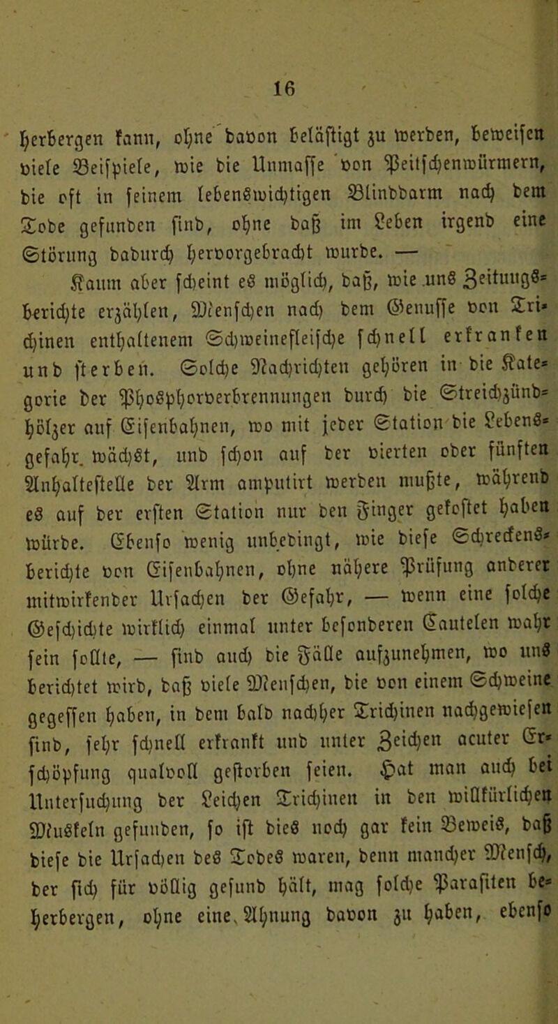 Verbergen fann, ohne baöon betäftigt ju werben, bemeifcn biele öeifpiele, mie bie Unmaße ßon ‘ißeitfdjemuürmern, bte oft in feinem lebendmid)tigen 23linbbarm nad) bem £obe gefnnbcn finb, ohne baß im Sieben irgenb eine Störung baburd) I;evt»orgebrad)t mürbe. — faum aber fd)eint ed möglich, baff, mie und 3e*tulI3s= berid)te erjagen, ÜDienfdjen nad) bem ©enuffe oon Sri* djinen enthaltenem Sdnoeinefleifdje fdjnelt erfranl'en unb ft erben. Sotd)e 9?adjrid)ten gehören in bie $ate* gorie t>er ^5h?oept?cröerbrenmmgen burd) bie Streid^ünb* holder auf Gifenbahnen, mo mit jeber Station bie gebend* gefahr. mäd)dt, unb fd)on auf ber öierten ober fünften StnhaltefteÜe ber 2lrm amputirt merben muffte, mährenb ed auf ber erften Station nur ben ginger getoftct haben mürbe. Gbenfo menig unbebingt, mie biefe Schreiend* Berichte neu Gifenbahnen, ohne nähere Prüfung anberer mitmirfenber ltrfad)en ber ©efahr, — menn eine foldjc ©efd)id)te mirttid) einmal unter befenberen Gautelen mahr fein feilte, — finb and) Die gäüe auf3unehmen, mo und berietet mirb, baff oiele 2)cenfd)en, bie oon einem Schmeine gegeffen haben, in bcni halb nadiher £rid)inen nachgemiefen finb, fet;r fdinell erfranft unb unter Seiten acuter Gr* fdjöpfung qualooll gefiorben feien. >fpat man auch bei Unterfudjung ber Seidjen £rid)inen in ben midfürlicben fDhidfeln gefuuben, fo ift bied nod) gar fein 23emeid, baß biefe bie Urfadieu bed £obed maren, beim mandjer SDfenfdj, ber ftd) für üüßig gefunb hält» mag fo 1 dje fßaraftten be* herbergett, ol;ne eine. 2ll;nung baoon 31t haben, ebenfo