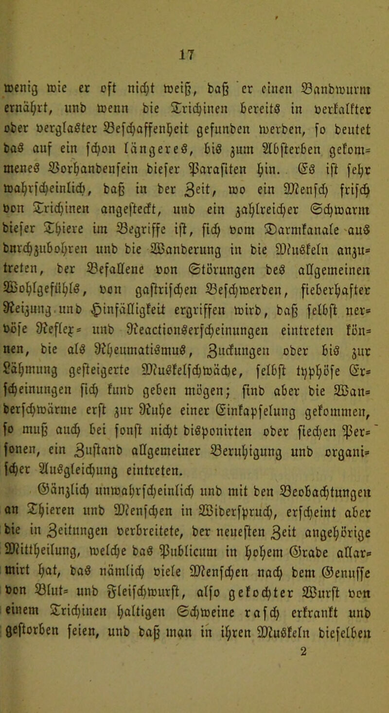 wenig tote er oft nicf;t tbeiff, baff er einen Banbmnrm ernährt, nnb trenn bie SCrkhinen bereits in berfalfter ober bergladter Befd;affenheit gefunben Serben, fo beutet bad auf ein fdjon längered, bid jnut Slbfterben gefönt* mened Borhanbenfein biefer ‘iparafiten pin. @8 ift fefyr toahrfdjeinlid), baff in ber 3e^/ wo ein Sftenfd) frifcö Den £rid;inen angeftedt, utib ein jafdreid^er @d)tbarnt biefer Spiere im begriffe ift, ftdf bont SDarmfanale and bnvd^ubohren unb bie SBanberung in bie SDfudfeln anju* treten, ber Befallene bon (Störungen bed allgemeinen SBofitgefn^td, bon gaftrifdfen Befdjtberbett, fieberhafter Siebung unb ^jinfätligfeit ergriffen toirb, baff felbft ner= böfe 9?eflep* unb &ieactionderfd)einungen eintreten fön* nen, bie atd 9i[;enmatidmud, 3ucfmtgeu ober bid 311t Säljmung gesteigerte 9Jiudfelfchtböd)e, felbft tpphöfe (5C- fd)einungen fid) funb geben mögen; finb aber bie 2£an= berfdjtbärme erft 3ur 9inf;e einer Sinfapfelung gefommett, fo muff aud; bei fonft nicht bidponirten ober fiedjen ^3er= fönen, ein 3lljltanb allgemeiner Beruhigung unb organi* f^er ludgleidjung eintreten. @än3lid; unmahrfd^einlid) unb mit beu Beobachtungen an Spieren unb 2Jienfdjen in 2Biberfprud), erfdjeint aber bie in Leitungen berbreitete, ber neueften 3dt ungehörige SBiittheilung, treldfe bad fßublicum in hohem ©rabe alfar* tnirt hat, bad nämlich biele 9Jtenfd;en nad; bem ©enuffe bon Blut* unb gleifdjmurft, alfo gelochter SZBurft bon einem Stidjinen haltigen ©d)toeine rafd; erfranft unb geftorben feien, unb baff man in ihren SDiudfeln biefelben 2