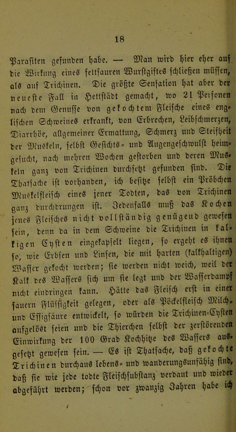 fPara fiten gefunben fiabe. — SDtan wirb f>ier ef>er auf feie ffiirfung eines fettfauren 2BurftgifteS fd)lief?en müffen, otö auf £rid)inen. $>ie größte ©enjation f)at aber ber neuefte galt in £ettftäbt gemadjt, wo 21 ‘ißeifonen nad) bem ©enuffe Don gefodjtem gleifdje eines eng» lifdien ©d)WeineS erfranft, Don Grbredjen, Üeibfdjmerjen, ©iarvböe, allgemeiner Grmattung, ©djmerj unb «Steifheit ber ©fuSfeln, felbft ©efldjtS» unb «ugengefdjwutft ^eiin« gefitd>t, nad) mehren 2öod»en geftorben unb beren 9J?uS* fein ganj Don SCrißinen burd)fe^t gefunben ftnb. $ie SbatfaAe ift Dor^anben, id) befifce felbft ein f}3röbd)en fDruSfelfleifd) eines jener lobten, baS Don £rid)inen ganj burditrungen ift. -^ebenfalls tuu§ baS Soeben jenes gleifdjeS nid)t Dollftänbig genügeub gemefen fein, benn ba in bem ©djweine bie £vid)inen in fal* figeu Giften eingefapfett liegen, fo ergebt eS i^nen fo, wie Grbfen unb Sinfen, bie mit harten (falf^altigen) SBafjer gefodjt werben; fte werben ttiebt weich, weil ber galt teS UBafferS fid) um fte legt unb ber SBafferbampf ntd)t einbringen fann. £ätte baS gleifcb erft in einer fauern ftlüffigfeit gelegen, ober als ^3öcfelfleifd> 9D?itcff* unb Gffigfaure entwicfelt, fo würben bie £ricbtnen=Gtjften aufgelöst feien unb bie 2tyer<$en felbft ber jerftörenben GinwirTung ber 100 ©rab Äo<Wfce beS SBafferS auS» gefegt gewefen fein.— GS ift £l)atfacf)e, baf; gefoebte STridjinen burdjaitS lebcnS = unb wanberungSunfäl)ig ftnb, bafj fte wie jebe tobte f$leifcf)fubftanj Derbaut unb wiebet abgefüljrt werben; fdjon Dor jWattjig Oa^ren habe I