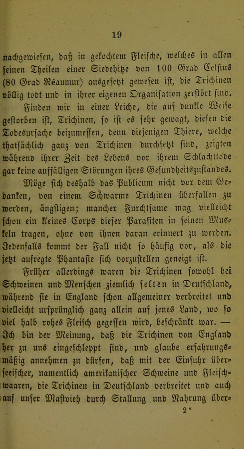 nacbgewiefen, baß in gelobtem gleifdje, weldjeS in allen feinen Steifen einer ©iebehifce Don 100 ©rab ©elfiuS (80 ©rab Sfeaumur) auSgefe^t gemefen ift, bie £rid)inen »eilig lebt unb in ihrer eigenen Drganifatien jerflört fino. gtuben wir in einer ?eid)e, bie auf bunfle äöeife geftorben ift, Trichinen, fo ift eS febr gewagt, biefen bie SobeSurfadje be^umeffen, benn biejenigeu Sljiere, tf>eld)e thatfäd)li<h ganj »ott Trichinen burdife^t finb, geigten wäljrenb ihrer 3eit beS hebend Dor ihrem ©d)lad}ttobe gar feine auffälligen Störungen ihres ©efunbheitS3uftanbeS. STtßge fid) beß^alb baS publicum nid)t »er Cent @e* banfen, »an einem ©djwarme £rid)inen überfallen 31t werben, ängftigen; mand)er $urd)tfame mag bietleicbt fd)cn ein fleineS ©orpS biefer ^ßarafiten in feinen 9JcuS= fein tragen, of;ne Don ihnen baran erinnert 31t werben, ^ebenfalls fommt ber gaH nicht fo häufig Dor, als bie fegt aufregte ^Ijantafie fid> toorgufteden geneigt ift. früher atlerbingS waren bie £rid)inen fowohl bet Schweinen unb SDfenfchen 3iemlid; feiten in 35eutfd)lanb, wäljrenb fte in ©nglanb fd)on allgemeiner toerbreitet unb öieUeic^t urfprünglicfy gan3 allein auf jenes Sanb, wo fo Diel h^lb roheS gleifd) gegeffen wirb, befdjränft war. — 3d) bin ber Meinung, baß bie £rid)inen Don ©nglanb her 3U uns eingefdjleppt finb, unb glaube erfaf>rungS* mäßig annehmen 3U bürfen, baß mit ber ©infuhr über* feeifdjer, namentlich amerifanifd)er ©djweine unb gleifd)* Waaren, bie Trichinen in SDeutfcblanb Derbreitet unb aud) auf unfer äUaftoieh burd) ©taHung unb Nahrung über* 2*