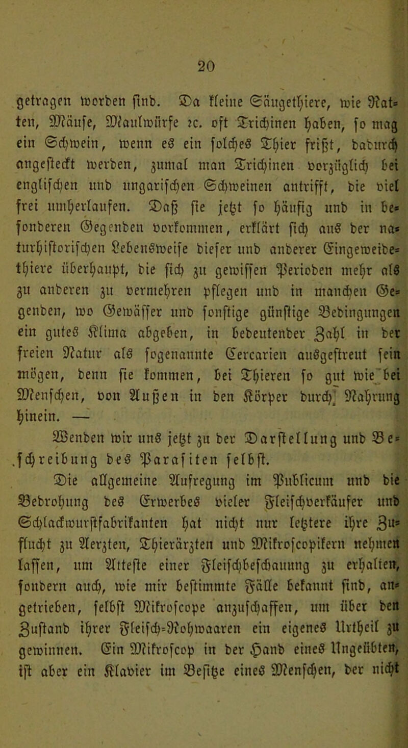 getragen morben futb. Sa Heine (Säugetiere, mie 9fat= ten, Sftäufe, ÜÜNauImürfe ?c. oft Sricbinen Ijaben, fo mag ein ©djmein, menn eg ein foldfeg SI;ier frißt, baburdj angeftecft merben, jmuat man Sridjinen oorjiiglid) bei englifdjen ttnb itngarifdjen ©dimeinen antrifft, bie öiel frei unterlaufen. Saß fte jefct fo häufig unb in be= fonbereit ©egenben »ortommen, erttärt fid) aitg ber na* turiftorifdjen £ebengmeife biefer unb anberer ©ingemeibe* liiere überhaupt, bie fid) 31t gemiffen ‘perioben meljr alg 31t anberen 311 oernteljren pflegen unb in manchen @e= genben, mo ©emäffer unb fonftige günftige SBebingungen ein guteg 5?(ima abgeben, in bebeutenber 3ai in ^er freien üftatur afg fogenannte ©ercarien auggeftreut fein mögen, beim fie fommen, bei Spieren fo gut mie bei SDfenfdfen, öon Slußen in ben Körper burdj’ -Wahrung hinein. — SBenben mir ung jefjt 3U ber Sarftellung unb 33 e = .fdjreibitng beg -ßarafiten feibft. Sie allgemeine Aufregung im publicum unb bie 33ebrol)iing beg ©rmerbeg nieler Igrletfdjöerfäufer unb @d)Iacfmurjtfabrifanten f;at nidit nur festere il;re 3l,s fludjt 311 Heilten, Sieräqten unb 23?ifrofcopifern nehmen taffen, um 2Ittefte einer gleifdjbefdiauung 31t erhalten, fonbern aud), mie mir beftimmte giiöe befannt ftnb, an* getrieben, felbft 9J?ifrofcope an3ufd)affen, um über ben 3uftanb iier $Ieifd)=9M)maaren ein eigeneg Urteil 3U geminnen. ©in 2J?ifrofcop in ber .fpanb eincg Ungeübten, ift aber ein planier im 33efif3e eineg Sftenfdjen, ber nidjt