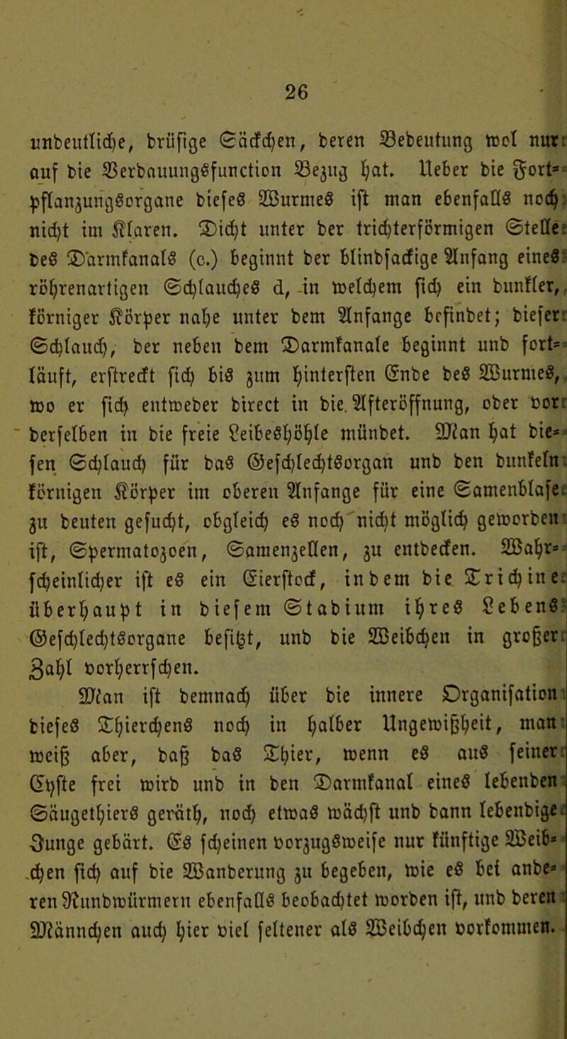 unbeutlidje, brüfige ©ädd)en, beren SBebeutung ttjcl nur: auf bie SSerbauungßfuncticn Sejug Ijat. Heber bie 5°rts pfTan^ungöorgane biefeö SBurmeS ift man ebenfaüö nodj nid)t im Tiaren. SDicfjt unter ber trid)terförmigen ©tetle; beS jD'armfanalö (c.) beginnt ber blinbfadige Anfang eines röljrenavtigen ©d)(aud)eö d, in meinem fid) ein bunfter, förniger Körper nal;e unter bem Anfänge befinbet; bieferr ©d)Iaudj, ber neben bem 3)armfana(e beginnt unb fort* läuft, erftredt fid) bis 311m fyinterften Grnbe beö SBurmeS, too er fid) entroeber birect in bie SIfteröffnung, ober üor: berfelben in bie freie ?eibeöl)öl)(e münbet. 9Jian I)at bie* fen ©d)faud) für baö @efcf)ted)t8organ unb ben bunteln förnigen Körper im oberen Anfänge für eine ©amenblafe: 31t beuten gefud)t, obgleich eö nod) nidit möglich getoorbeir ift, ©permato3oen, ©ame^etlen, 3U entbeden. Söaljr* fd)einltd)er ift ed ein Sierftod, in bem bie X rieb ine überhaupt in biefem ©tabiunt iljreS Sebenö: @efd)ted)töorgane befi(3t, unb bie SBeibdjen in großer. 3af)I »ort)errfd)en. 9Jfan ift bemnad) über bie innere Drganifation fciefeö S©f;ierd)enS nod) itt falber Ungetoifjljeit, man meijj aber, ba§ ba8 S©^ier, wenn e3 auS feiner: ©t)fte frei rnirb unb in ben ©armfanal eineö lebenben ©äugett)ierö gerätfj, nod) etmaö mäd)ft unb bann lebenbige. Ounge gebärt, (5:8 fdjeinen Oo^ugömeife nur fiinftige 233eib* d)en fid) auf bie SBanberung 31t begeben, toie eS bei anbe* ren Stunbmürmern ebenfalls beobadjtet morben ift, unb beren SDtänndjen aud) l;ier ßiel feltener alö SBeibdjen oorfommen.