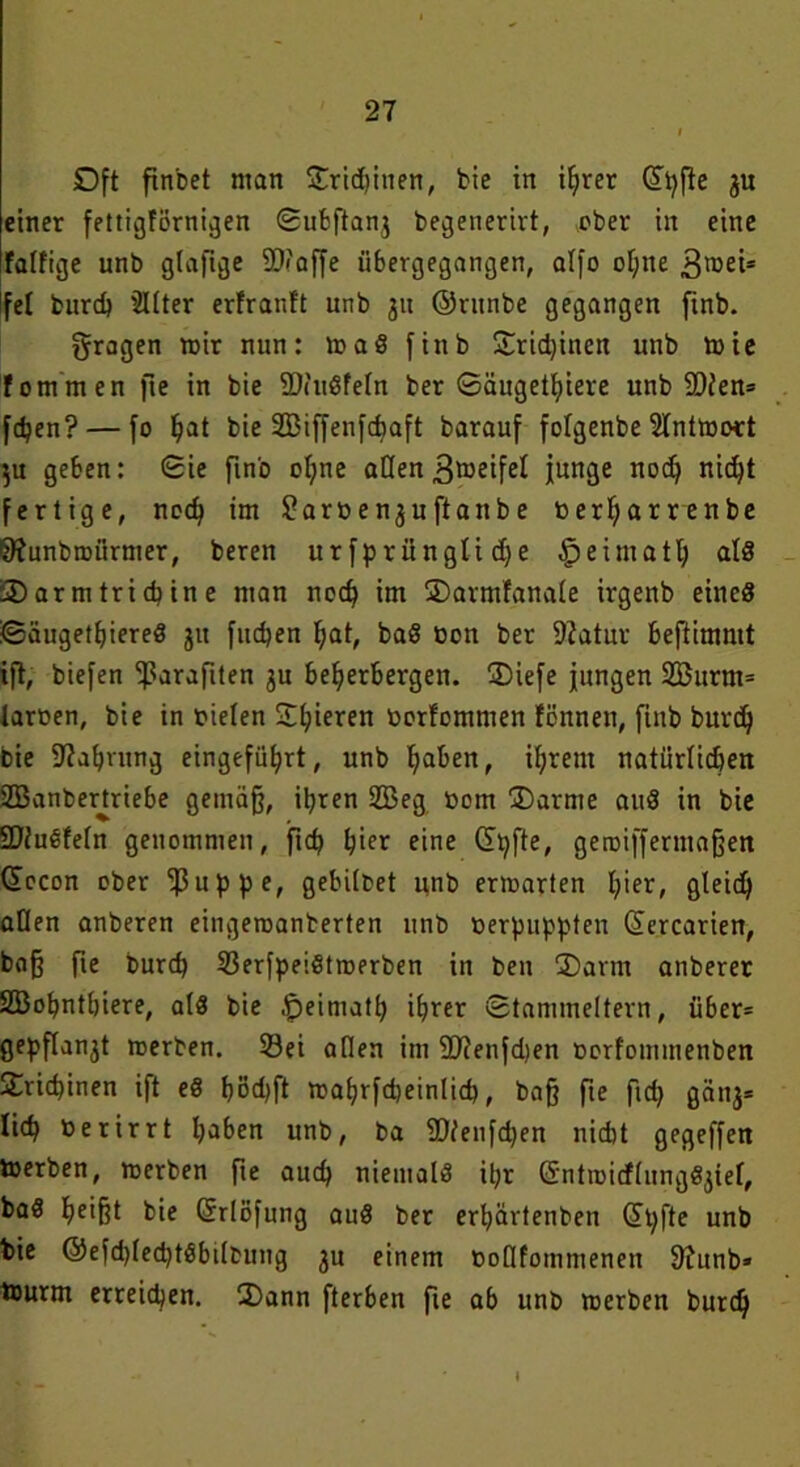 Dft ftnbet man £rid)inen, bie in ihrer Gipfie ju einer fettigförnigen Subftanj begenerirt, ober in eine fatfige unb gtafige 9D?affe übergegangen, alfo ohne groei* Ifel burd) Sitter erfranft unb 31t ©ntnbe gegangen fmb. fragen mir nun: maß finb £rid)inen unb toie fotnmen fte in bie 2Wudfetn ber Säugetiere unb 2)ien= fcben? — fo ^at bie SBiffenfcbaft barauf fotgenbe Slnttooü $u geben: ©ie fmb oI;ne aßen^weifet junge nodj nid)t fertige, necf) im ^arßenjuftanbe »erf;arrenbe Sftunbroürmer, beren ur fprüngti dje § eimatt) atd SDarmtricbine man nodj im ©armfanate irgenb eined ©äugethiered 311 fucben bat, bad non ber 9iatur beftimntt ift, biefen tßarafiten 3u beherbergen. Siefe jungen 2Burm= tarnen, bie in t>ielen S©t;ieren norfommen fcnnen, fmb burd) bie 9?abnmg eingefü^rt, unb haben, ihrem natürlichen SBanbertriebe gemäß, ihren 2Beg nom ®arme and in bie Sßfudfetn genommen, ftd) hier eine Cipfte, geroifferntaßett docon ober ‘ißuppe, gehütet unb enwarten hier, Qteich aßen anberen eingeroanberten unb oerpuppten (üercarien, baß fie burd) 33erfpeidtroerben in ben 2)arm anberer SBopnthiere, ald bie .fpeiniatp ihrer ©tammeitern, über* gepflan3t rnerben. 33ei aßen im 9D?enfd)en norfommenben S£rid)inen ift ed böd)ft mahrfcheinlid), baß fte ftd) gäti3= lieh nerirrt haben unb, ba 2)tenfd)en nicht gegeffen tnerben, merben fte auch nietnald it;r @ntn>icf(nngd3iet, bad heißt bie Grrlofung aud ber erhärtenben ©pfte unb bie ©efd)(ed)tdbßbtmg 3u einem noflfommenen 9Junb* tnurm erreichen. 3)ann fterben fte ab unb tnerben burch I