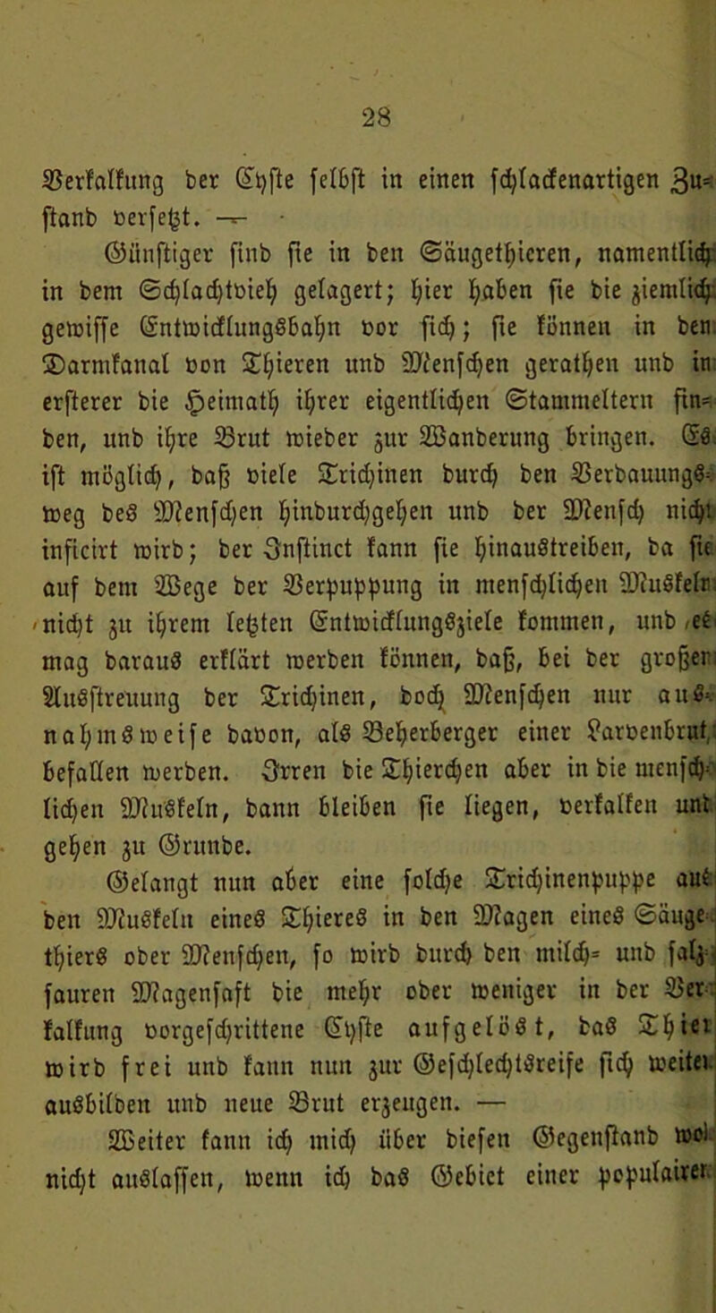 Serfalfung ber ©t)fte felbft in einen fdjlacfenartigen 3«- ftanb ßerfeßt. • (künftiger finb fie in ben ©äugetf)icren, namentlich- in bem ©d;lad)tßieh gelagert; l;ier haben fie bie ziemlich'. gemiffe Sntmidlungäbahn ßor fid); fie fönnen in ben iDarmfanal non Spieren unb SCT^enfcf^en geraden unb in erfterer bie £>eimath ihrer eigentlichen ©tammeitern ftn^ ben, unb ihre Srut mieber jur Söanberung bringen. Sä. ift möglich, baß oiele £rid)inen burch ben Serbauungf toeg beS sD?enfdjen hmburdhgehen unb ber iDienfd) nicht inficirt mirb; ber Onftinct fann fie hmauätreiben, ba fte auf bem 2Bege ber Serpuppung in menfd;lichen SJfuäfelm -nid)t 31t ihrem lebten Sntmicflungöjiele fommen, unb -e^ mag barauä erflärt merbett fönnen, baß, bei ber großem Slnäftreuung ber Sfridjinen, hoch ÜDfenfchen nur a u n a h mä io eife baßen, alä Seherberger einer Paroenbrut, befallen merben. Srren bie Sfjierchen aber in bie menfd)1 liehen 9J?uäfeln, bann bleiben fte liegen, ßerfalfen unt gehen 31t ©ntnbe. ©elangt nun aber eine foldje £rid)inenpuppe aut ben 9JJuöfeln eineö Shiereä in ben 2)iagen eineä ©äuge^ thierä ober 9D?enfd;en, fo rnirb burch ben mil<h= unb fafy fauren ÜDiagenfaft bie mehr ober meniger in ber Ser falfung oorgefdjrittene tüpfle aufgelöät, baS £h*ei mirb frei unb fann nun 31a- @efd)led)täreife (ich meiter auäbilbeit unb neue Srut erzeugen. — Sßeiter fann ich mich über biefen ©egenftanb mol nicht auälaffen, toenn id) baä ©cbict einer pepnlairer.