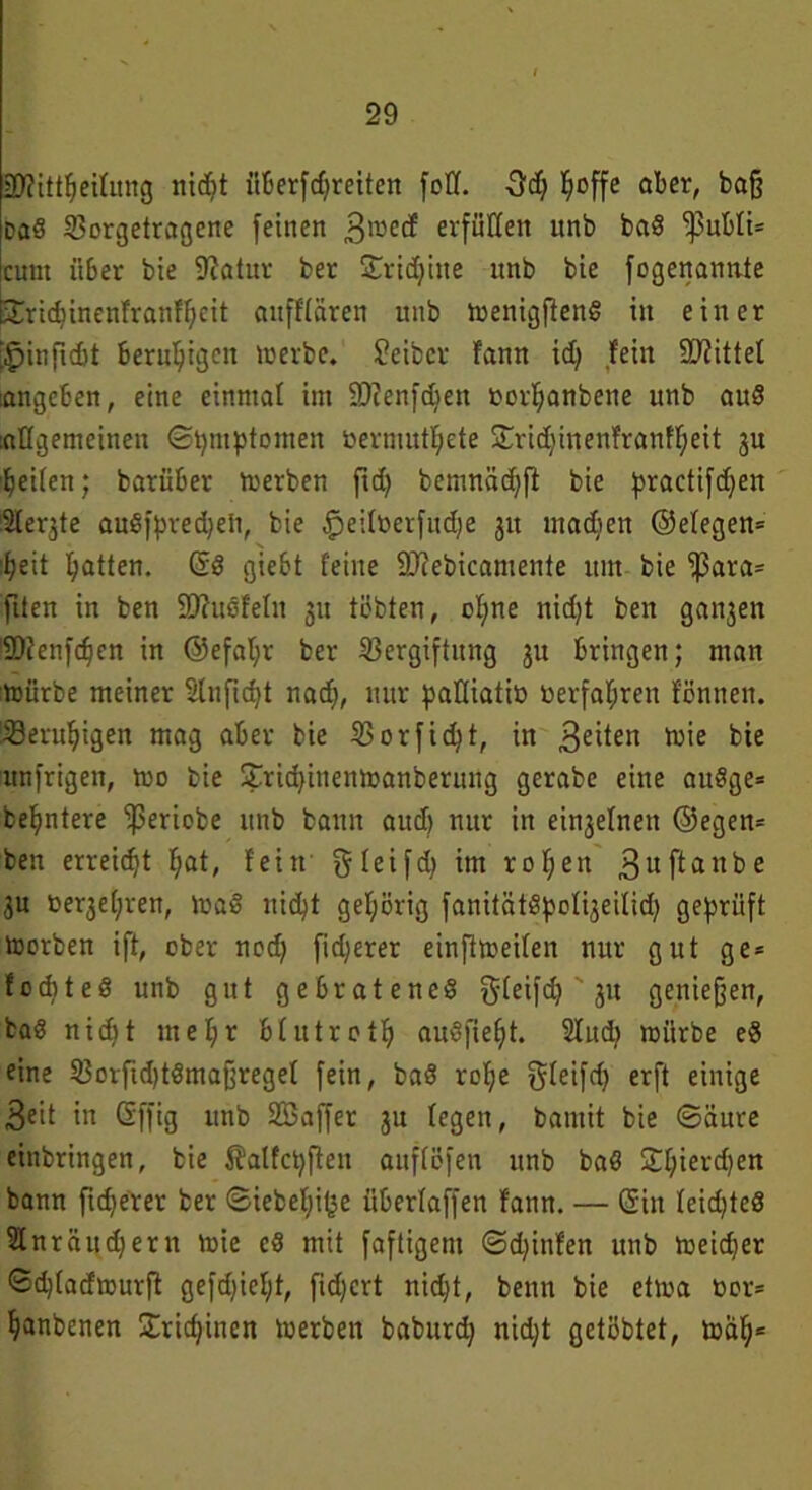 £D?itt^eititng nicht überfdjreiten foff. 3d; ^offe aber, baff Daö Vorgetragene feinen ,3mecf erfüllen itnb baS -pnbli* cutn ii6er bie 9?alur ber Sridjitte nnb bie fogenannte Siricbinenfranfbeit aufffären uitb wenigfteng in einer ;£>infid)t Beruhigen werbe. Jeiber fann id; fein bittet langeben, eine einmal im üDJenfcben fcorljanbene unb auS [allgemeinen Symptomen »ermutigte Srid)inenfranff;eit 3U beiten; barüber werben ftd> bemnäcbft bie practifdjen -Sterbe auSfpredjeü, bie ^eifberfudje 311 machen ©efegen* 'beit batten. ßS giebt feine SDtebicamente itm bie fßara* fiten in ben SftuSfefit 311 tobten, of;ne nid)t ben galten IDfenfcben in ®efaf;r ber Vergiftung 31t bringen; man würbe meiner Slnftdjt nad;, nur pafliatiö »erfahren fönnen. Verubigen mag aber bie Vorfid}t, in gehen wie bie itnfrigen, wo bie Stricbinenwanberung gerabe eine auSge* bebntere ^periobe unb bann aud) nur in ei^elnen ®egett* ben erreicht bat, fein gfeifd) im rof;en 3uffanBe 3u »e^eijren, WaS nid)t gehörig fanitätSpof^eilid; geprüft Worben ift, ober nod) fieberet einfiweifen nur gut ge* focbteS unb gut gebratenes gfeifd; ' 31t geniejfen, baS nicf)t mehr bfutrotb auSfiebt. 2Iud; würbe eS eine Vorfid)tSmaffregeI fein, baS rof;e gfeifd) erft einige 3eit in ßffig unb SSaffer 3U fegen, bamit bie ©äure einbringen, bie ßalfcbßen aitflöfen unb baS Sbiercben bann fidjerer ber ©iebefji^e üBerlaffen fann. — ßiit feid;teS SInräudjern wie cS mit faftigern ©djinfen unb Weidjer <Sd)(adwurft gefd)ief;t, fidjert nicht, beim bie etwa tior* banbenen £rid;inen werben baburd; nid;t getöbtet, wab=