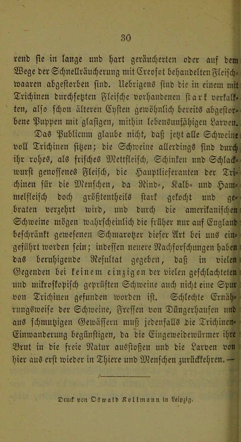renb fie in lange unb Ijart geränderten ober auf bem SBege ber ©dneüräuderuttg mit (üreofot behanbeftengfeifd* toaarett abgeftorben ftnb. UebrigenS finb bie in einem mit Sridjinen bitrdfe<3ten fjrcifcf^e bortjanbenen ftart »erfntf* ten, atfo fdon älteren Qtpften gemöhntid bereits abgefior* bene puppen mit gfaftgen, mithin lebensunfähigen Farben. S)aS publicum glaube nidt, baß jefct alle ©drehte tooCt Sridinen filmen; bie (Sd^etne aÜerbingS ftnb burd itjr rotjeS, als frifdeS ©tettfteifd, ©dinfeu unb ©dtacf* murft geuoffeneS ^teifd^ bie Hauptlieferanten ber Sri* dinen für bie SWenfden, ba 9tinb*, $?atb* unb Ham* metfteifd bod größtenteils ftart ejetodt unb ge* braten berührt ioirb, unb burd bie anterifanifden ■ ©d»eine mögen toahrfdeintid bie früher nur auf Grngtanb' befdränft gemefenen ©dntaro^er biefer Strt bei uitS ein* geführt morben fein; inbeffen nettere Sftadforfdungen haben baS bertthigenbe 9iefultat gegeben, baß in bielen ©egenben bei feinem einzigen ber bielen gefdladteten unb mifroffopifd geprüften ©drehte and nidt eine ©pur »ott Sridinen gefuitben toorben ift. ©dledle ©mäh* rungStoeife ber ©drehte, Reffen bon Süugerhaufen unb auS fdmu^igen ©etoäffern muß jebenfaHS i>ie Sridinen* (Sinmanberung begünftigen, ba bie (üringetoeibewürmer ihre 33rut in bie freie 9?atur auSftoßcn unb bie Farben bon hier auS erft toieber itt St;iere unb SDJenfden juriicffehren.— Etucf von SZ53n>aIb flottmann tu ttetpjig.