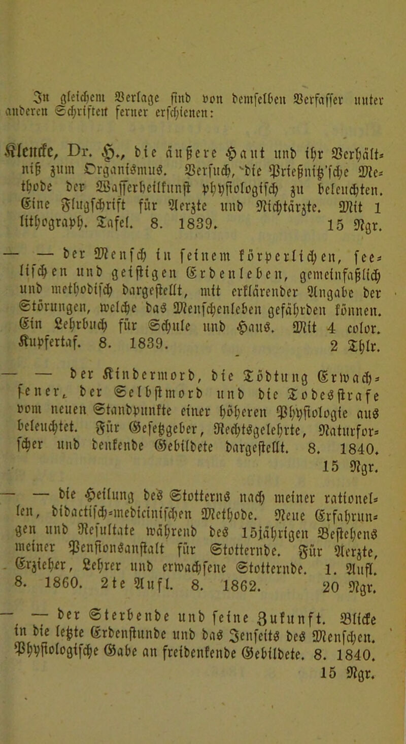 3« gleichem öerfage ftnb »on bemfctbeu »crfaffer unter anberett ©cl>riftett ferner erfdjienen: Dr. bte aitfere £aut unb tl;r $crl;dlt* ni§ jurn Organismus. SSerfu#, bte $riefjni$’fd;c 2Ke-- tfiobe ber 2Bajferbeilfunfl y^pologifc^ ju beleuchten, ßine glugförift für 2ler$te unb SW^tdrjte. fütit 1 Itti’ograph. Safef. 8. 1839. 15 9fgr. - _— teufet; tu feinem f örperlid) eit, fee* fifdjen unb geiftigen ©rbenleben, gemeinfajjlid) unb metbobt)cb bargefiellt, mit erfidrenber Angabe ber Störungen, metdje baS SWenfcbenleben gefaf;rben fönnen. @in fieljrbucb für ©d;ule unb £nuS. 3Wit 4 color. Äupfertaf. 8. 1839. 2 S^tr. —_ — ber Äfnbermorb, bte Söbtung <grt»a$« fenert ber ©elbjtmorb unb bte £obeSflrafe uont neuen ©tanbpttnfte einer böseren ißi^ftologie aus beleuchtet, gür ©efefcgeber, UiedjtSgelehrte, Staturfor» fö« unb benfenbe ©ebilbete bargeftefit. 8. 1840. 15 9?gr. bie Teilung beS Stotternd und) meiner ratfonet« (en, bibactifcb=mebicinifd)en 2flcti)obe. jßeue (Srfa&run* gen unb Üiefultnte wä&renb beS 15idl;rigen Seftcl;enS meiner <ßenffon«anfia(t für ©totternbe. gür 9lerjte, - ®rjieh£t, Sef;rer unb ertoac&fene ©totternbe. l. 2lufl. 8. 1860. 21e 2Iuft. 8. 1862. 20 9?gr. - — ber ©terbeitbe unb feine ßufunft. 23iicfe tu bie lefcte ßrbenflunbe unb baS SenfeitS beö 2??enfd;cit. ' 23i;#ologifche ©abe an freibenfenbe ©ebilbete. 8. 1840. 15 iJtgr.