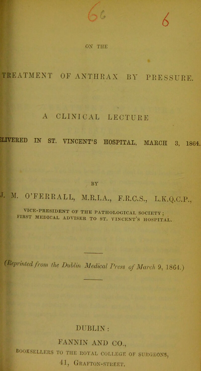 TREATMENT OF ANTHRAX BY PRESSURE. A CLINICAL LECTURE SLIVERED IN ST. VINCENT’S HOSPITAL. MARCH 3, 1864. BY J. M. O’FERRALL, M.R.I.A., F.R.C.S., L.K.Q.C.P., VICE-PRESIDENT OF THE PATHOLOGICAL SOCIETY; FIRST MEDICAL ADVISER TO ST. VINCENT’S HOSPITAL. (Reprinted from the Dublin Medical Press of March 9, 1864.) DUBLIN : FANNIN AND CO., booksellers to tiie royal college of surgeons, 41, Grafton-street.