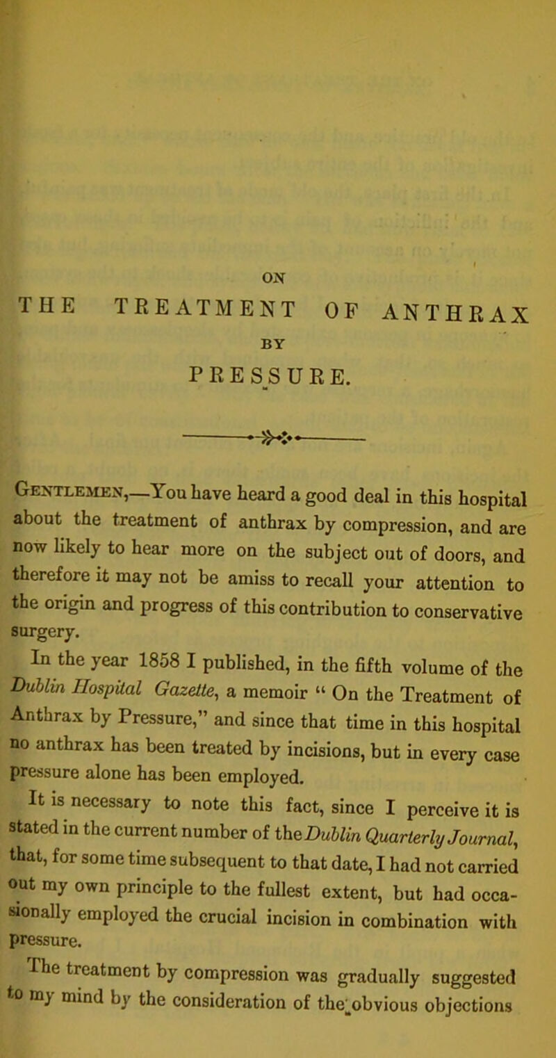 THE ON TREATMENT OF ANTHRAX BY PRESSURE. >X* Gentlemen,—You have heard a good deal in this hospital about the treatment of anthrax by compression, and are now likely to hear more on the subject out of doors, and therefore it may not be amiss to recall your attention to the origin and progress of this contribution to conservative surgery. In the year 1858 I published, in the fifth volume of the Dublin Hospital Gazette, a memoir “ On the Treatment of Anthrax by Pressure,” and since that time in this hospital no anthrax has been treated by incisions, but in every case pressure alone has been employed. It is necessary to note this fact, since I perceive it is stated in the current number of ^Dublin Quarterly Journal, that, for some time subsequent to that date, I had not carried out my own principle to the fullest extent, but had occa- sionally employed the crucial incision in combination with pressure. I he treatment by compression was gradually suggested to my mind by the consideration of the^obvious objections