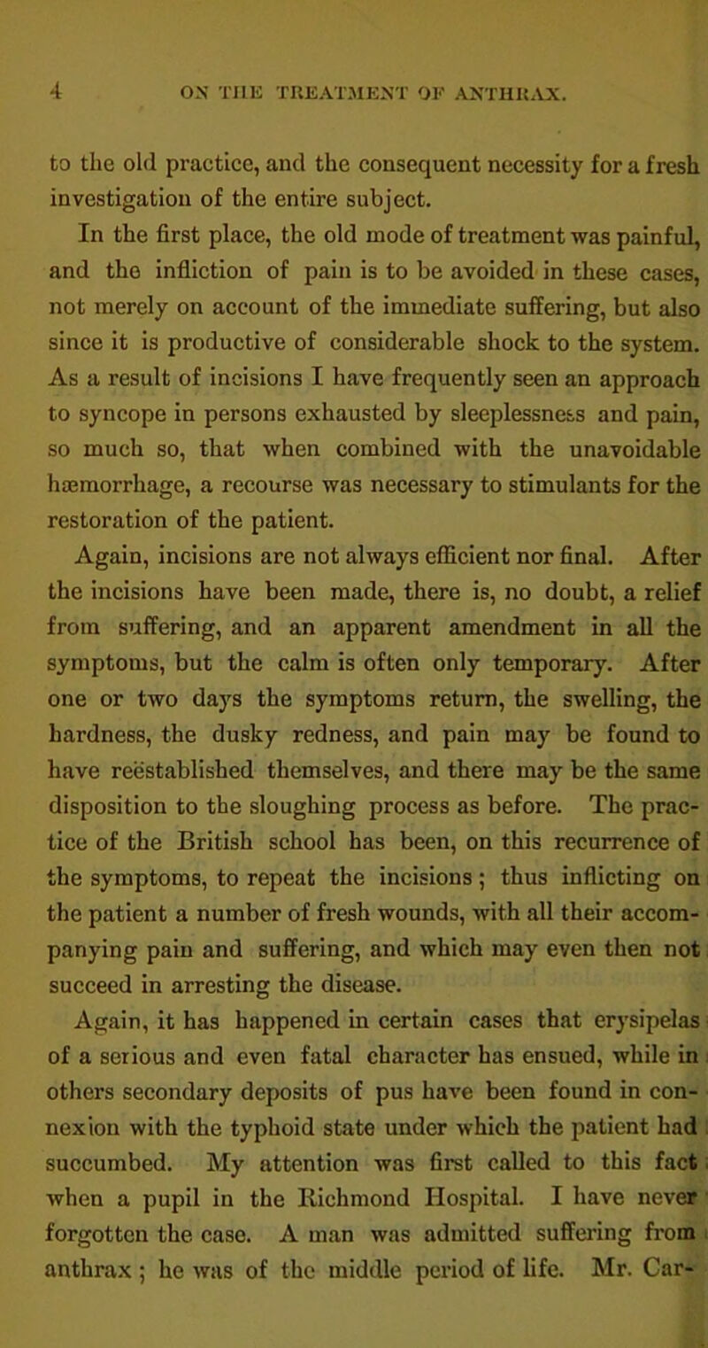 to the old practice, and the consequent necessity for a fresh investigation of the entire subject. In the first place, the old mode of treatment was painful, and the infliction of pain is to be avoided in these cases, not merely on account of the immediate suffering, but also since it is productive of considerable shock to the system. As a result of incisions I have frequently seen an approach to syncope in persons exhausted by sleeplessness and pain, so much so, that when combined with the unavoidable haemorrhage, a recourse was necessary to stimulants for the restoration of the patient. Again, incisions are not always efficient nor final. After the incisions have been made, there is, no doubt, a relief from suffering, and an apparent amendment in all the symptoms, but the calm is often only temporary. After one or two days the symptoms return, the swelling, the hardness, the dusky redness, and pain may be found to have reestablished themselves, and there may be the same disposition to the sloughing process as before. The prac- tice of the British school has been, on this recurrence of the symptoms, to repeat the incisions; thus inflicting on the patient a number of fresh wounds, with all their accom- panying pain and suffering, and which may even then not succeed in arresting the disease. Again, it has happened in certain cases that erysipelas of a serious and even fatal character has ensued, while in others secondary deposits of pus have been found in con- nexion with the typhoid state under which the patient had succumbed. My attention was first called to this fact; when a pupil in the Richmond Hospital. I have never forgotten the case. A man was admitted suffering from anthrax ; he was of the middle period of life. Mr. Car-